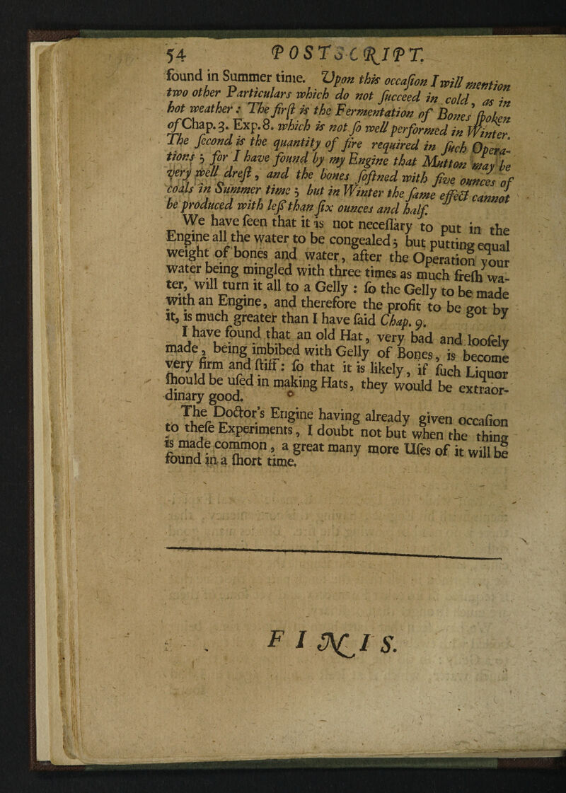 54 <P0ST3C<11I<PX found in Summertime Vpon this occafion I will mention two other Particulars which do not fucceed in cold as i hot weather: The fir d is the Fermentation of Bones (bohen ofChap.g. Exp.8, which is notfi well performed in Winter The fccond is the quantity of fire required in fHch Opera- ttons 3 for J have found, by my Engine that Mutton mar be jry well drefi, and the bones foftned with five ounces of coals in Summer time h but in Winter the fame ejfdl canJt be produced with lefithan fix ounces and half. We have feen that it is not neceflary to put in the Engine aH the water to be congealed 3 but putting equal weight of bones and water, after the Operation wur water being mingled with three times as much frelh wa¬ ter will turn it all to a Geliy : fo the Geliy to be made with an Engine, and therefore the profit to be got bv it, is much greater than I have faid Chap. a. y I have found that an old Hat, very bad and loofely made, being imbibed with Geliy of Bones, is become very firm and fluff: fo that it is likely, if fuch Liquor Snary gooUd!dmm®k,nSHatS’ ^ WOuld ** ext«or- ^ier^,°^or.s Engine having already given occafion to thefe Experiments, I doubt not but when the thing is made common, a great many more Ufes of it will be found in a fhort time.
