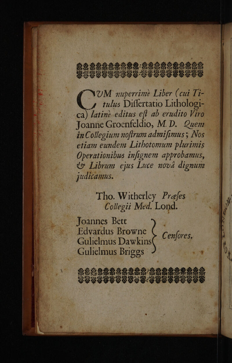 NOM nuperrime Liber (cui Ti- 4 tulus Differtatio Lithologi- ca) Jatine-editus ef! ab erudito Viro Toanne Groenfeldio, M. D. Quem in Collegium noflrum admifimus ; Nos etiam eundem Litbotomum plurimis Üperationibus infignem. approbamus, do Librum ejus Luce nova dignum judicamus. | | Tho. Witherley Prefes Collegii Med. Lond. Joannes Bett Edvaftdus Browne Gulielmus Dawkins Gulielmus Briggs SOSSOPOODIE QU Cenfores,