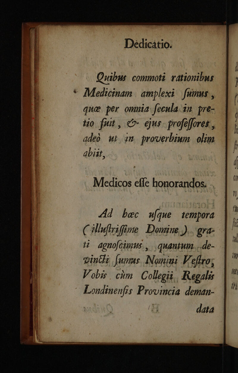 mur. MS -—-———— IN : CANNE ! r3 a EE e t RR temm a av T abe  ———. sect rom s Iv E e Rue mát T Lin em Dedicátio. Quibus. commoti. rationibus * Medicinam | amplexi fumus, que per omuia fecula. 2n pre- o fut, C eus. profeffores , dde wt zm proverbium olim abiit, Medicos effe honorandos. .. Ad bec w[que tempora (illufiriffime Domine)... gra- H agnofcimus., .. quantum. ..de- vinti fum. Nomini F'effro; Vobis. cim Collegii, Regali Londinenfis Provincia deman- 4 data