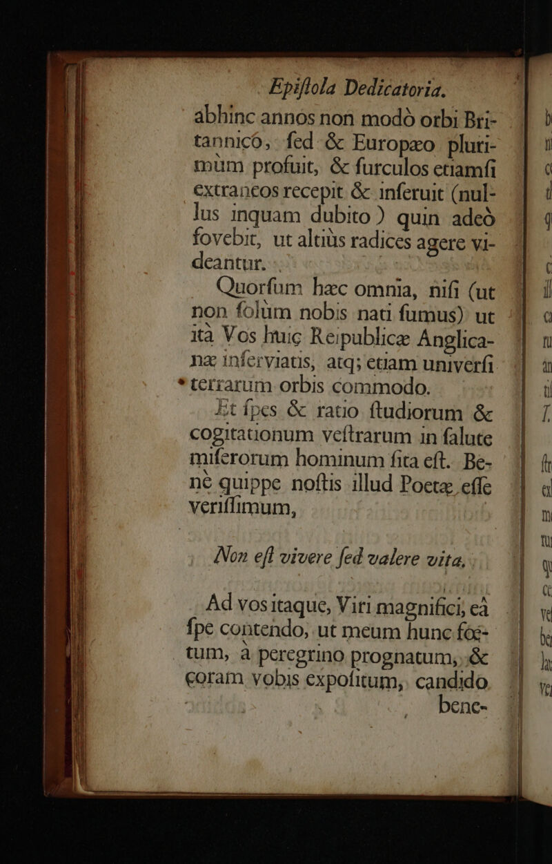 abhinc annos non modó orbi Bri- tannicó,. fed &amp; Europao pluri- mum profuit, &amp; furculos etiamfi €xtrancos recepit. &amp;- inferuit (nul- lus inquam dubito) quin adeó fovebit, ut altius radices agere vi- deantur. 2j Quorfum hzc omnia, nifi (ut ità Vos huic Reipublice Anglica- * terrarum orbis commodo. Etípes &amp; rauo ftudiorum &amp; cogitauonum veftrarum in falute miferorum hominum fita eft... Be- ^ : MORI ne quippe noftis illud Poeta effe veriffimum, Non e[t vivere fed valere vita, Ad vos itaque, Viri magnifici, eà coram vobis expofitum,. candido : benc-