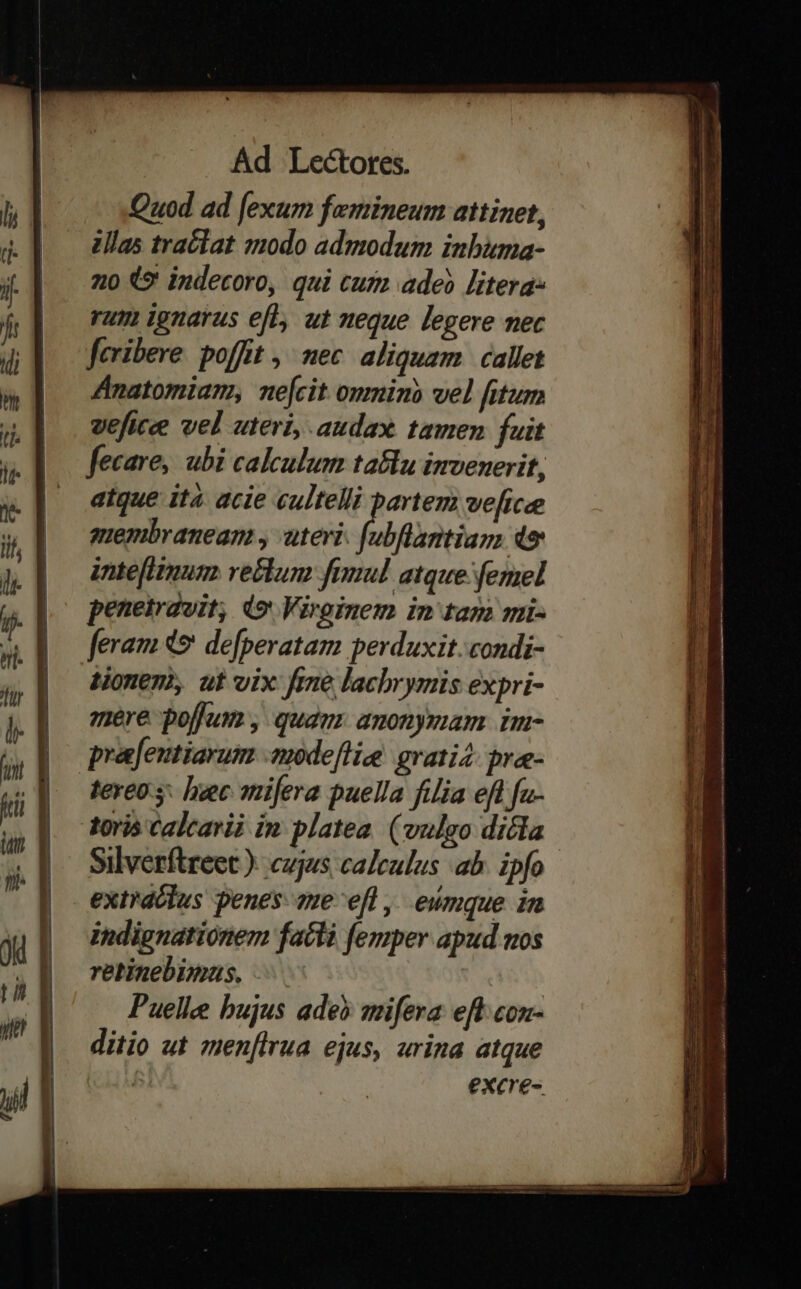 ANC a e ei Ap FE pt t€ Quod ad [exum femineum attinet, 2llas traclat modo admodum inbima- 20 (* indecoro, qui cum ade? litera: rum ignarus eft, ut neque legere nec fcribere. poffit ,' nec. aliquam. callet Anatomiam, nefcit onmino vel fitum veficee vel uteri, audax tamen fuit fecare, ubi calculum ta&lu imvenerit, atque ita acie cultelli partem veftcee membranean , uteri. fubflantiay, 49 intefiimum rectum fimul atque. femel peneirdvit, d9 Viroinem in tani mi- feram 49: defperatam perduxit. condi- tionen, ut vix fme lachrymis expri- mere pojum, quam anonymam im- prafeutiarum -tmodeffie grati4. brae- tereo y: hec mifera puella filia eft fu- toris Calcarii in platea. (vulgo dicla Silverftreet ).: cujus caleulus ab. ipfo extrdclus penes 2ue-efl ,. eumque in indignationem fatti femper apud mos retinebimus, - Puelle bujus ade» smifera eft con- ditio ut men[lrua ejus, urina atque : excre- v - x a EpL Mee ED eeDEDA- que e Mulier TE rtm : - ——À e NETT RUE o E ———— , -— ropa E E up I MER Em UU TEE CIT GUEDUMEN Ug VOD RE qe ca -— — EE. ie s : —M z z MEL ac oru erae Ue E zi ade x Pci 15 -— ndis amita : EI m - EE -—L E - -— ipe Rr LR ES LE E A dh R— ry » re a d MH DU ida aM RRP duo ub. P b atiam 1. i tm A rn n a mrt. m naim s mA seco a [P be - - —- E RHERTRREE PEE