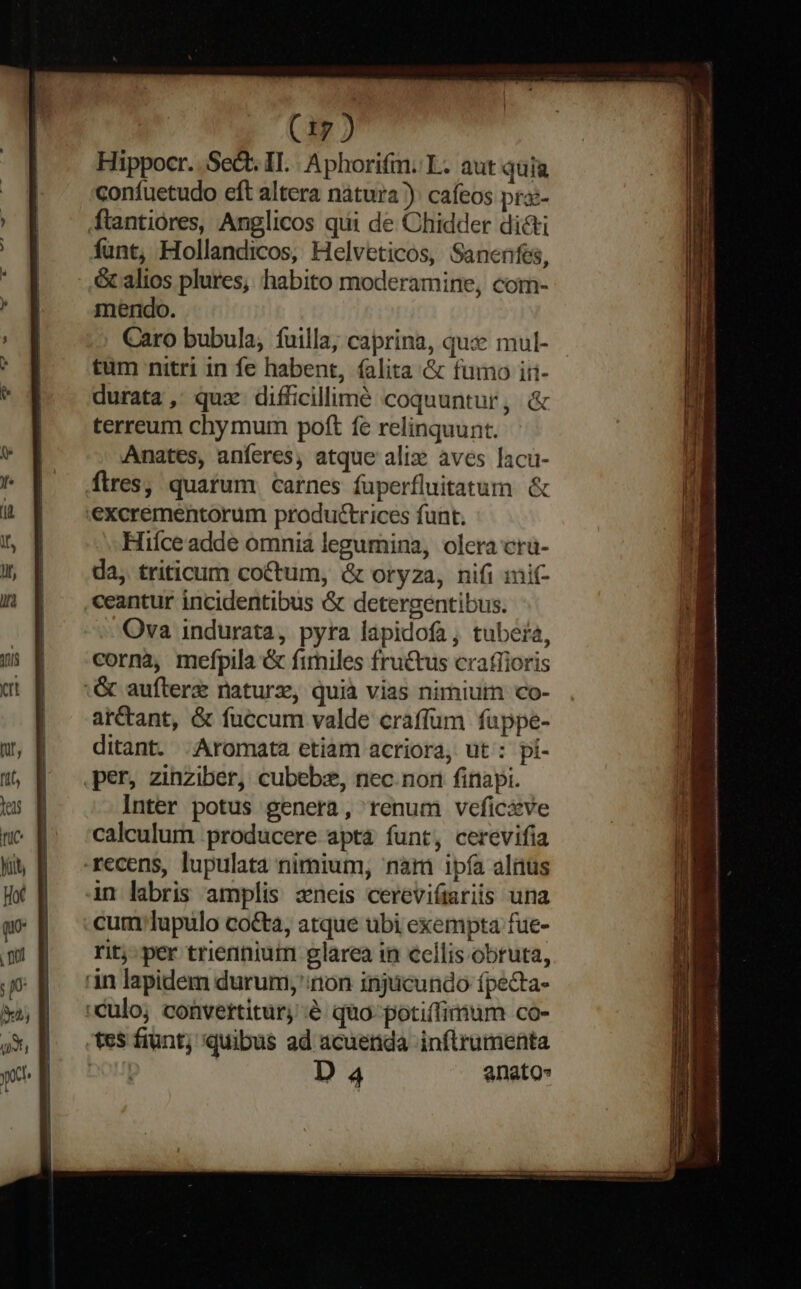 Hippocr. Sect. II. Aphorifm. L. aut quia confuetudo eft altera natura ): cafeos pra- ftantiores, Anglicos qui de Chidder dicti funt, Hollandicos, Helveticos, Sanenfes, ., & alios plures, habito moderamine, com- mendo. Caro bubula, fuilla; caprina, quse mul- tum nitri in fe habent, (alita & fumo iri- durata, quz difficillime coquuntur, & terreum chy mum poft fe relinquunt. Anates, anferes, atque alix: àves lacu- fires, quarum carnes fuperfluitatum & .excrementorum productrices funt. Hiíceadde omnia legumina, olera cru- da, triticum coctum, & oryza, nifi imit- .ceantur incidentibus & detergentibus. Ova indurata, pyra lapidofa; tuber, corna, mefpila & fimiles fructus crafíioris & aufterz naturz, quià vias nimiutn co- ar&tant, & fuccum valde craffum fappe- ditant. .Aromata etiam acriora, ut : pí- per, zinziber, cubebze, nec. nori finapi. Inter potus genera, renum vefic&ve calculum producere apta funt, cerevifia recens, lupulata nimium, nam ipía aliüs in labris amplis zneis cereviímriis una cum lupulo cocta, atque ubi exempta fue- rit;-per trienniuim glarea in cellis obruta, 'àn lapidem durum; non injucundo ípecta- culo; convertitur é quo-potiffimum co- tes fiunt; quibus ad acuerda inflrumenta DL ! D 4 anato- m Laer I rm AA MPICAL: Ty us maa kids ai io m