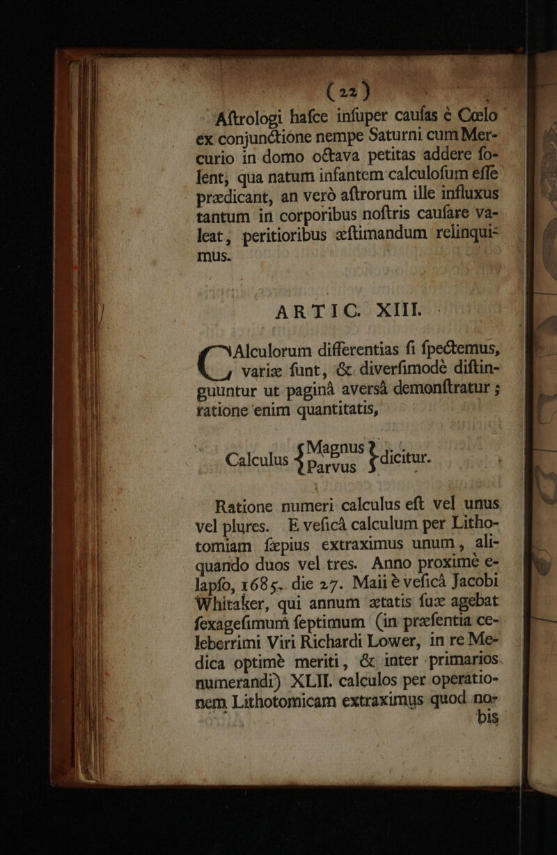 ex conjunctione nempe Saturni cum Mer- curio in domo o&amp;ava petitas addere fo- lent qua natum infantem calculofum effe przdicant, an veró aftrorum ille influxus tantum in corporibus noftris cauíare va- leat, peritioribus zftimandum relinqui- mus. » ARTIC XIII. Alculorum differentias fi fpectemus, varie funt, &amp;. diverfimodeé diftin- guuntur ut paginà aversà demonftratur ; ratione enim quantitatis, Magnus t ;. . Calculus Chica j dicitur. Ratione numeri calculus eft vel unus vel plures. . E veficá calculum per Litho- tomiam fÍepius extraximus unum, ali- quando duos veltres. Anno proximé e- lapfo, 1685.. die 27. Maii &amp; veficà Jacobi Whitaker, qui annum 'zctatis fuz agebat fexagefimum feptimum (in prarfentia ce- leberrimi Viri Richardi Lower, in re Me- dica optime meriti, &amp; inter primarios numerandi) XLII. calculos per operatio- nem Lithotomicam extraximus quod no» : bis