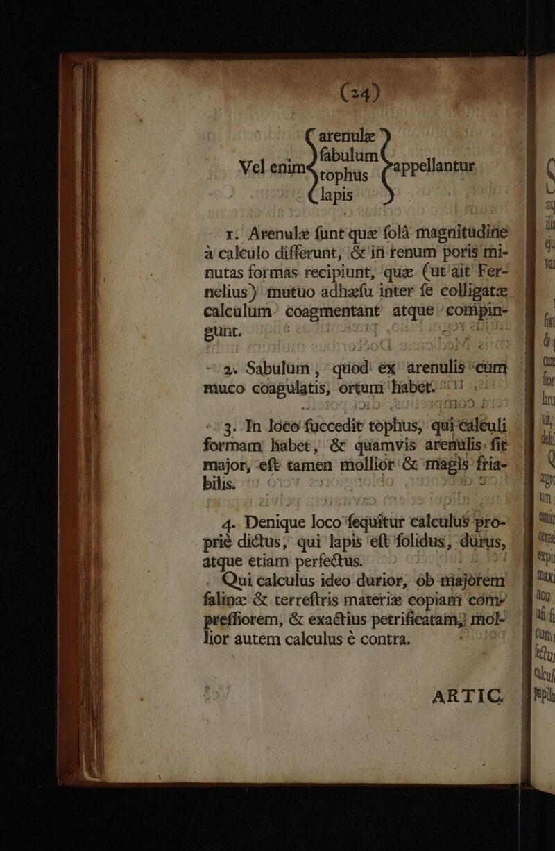 T EE m. —— Mme VR eue m —— p ATTE T -- — a ES M — —À——— e psa y (24) arenulz fabulum tophus laps Vel enim appellantur r. Arenulz funt qua folà magnituditie à calculo differunt, .G& iti renum poris mi- nutas formas recipiunt, qu. (ut ait Fer- nelius) £nutuo adhzfu inter fe colligatz calcalum Vence ade yit bns nen | 2. Sabulum , qtiod ex srenulis cum muco coagulatis, ortum habet. ^ NUES 3. In ló€o fuccedit tophus, qui éáleuli formam: habet, & quamvis arenulis: fit major, -eft tamen rOIDSE GG ec fria- bilis. vt 4- Denique loco: feuisar cales pfo- prié dictus, qui lapis 'eft folidus, yam atque etiam perfectus. Qui calculus ideo durior, ób majorem falis & terreftris materiz copiam come preffiorem, & exa&tius petrificatam; rhol- lior autem calculus é contra. ARTIC —-————— ÁÁÁ— — Ee MO MA— ——