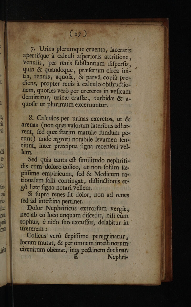 (22) 7. Urina plerumque cruenta, laceratis apertífque à calculi afperioris attritione , venulis, per renis fübítantiam difperfis, quin & quandoque, przfertim circa ini- tia, tenuis, aquofa, & parvà copià pro- diens, propter tenis à calculo obítructio- nem, quoties vero per ureteres in veficam demittitur, urinx crafíie, turbidx & a- quofz ut plurimum excernuntur. 8. Calculos per urinas excretos, ut & arenas (non quz vaforum lateribus adhz- rent, fed quze ftatim matulz fundum pe- tunt) unde xgroti notabile levamen fen» tiunt, inter prxcipua figna recenferi vel- lem. Sed quia tanta eft fimilitudo nephriti- dis cüm dolore colico, ut non folüm fz- piffime empiricum, fed & Medicum ra- tionalem falli contingat , diftinctionis er- go hzc figna notari vellem. $1 fupra renes fit dolor, non ad renes fed ad inteftina pertinet. Dolor Nephriticus extrorfam vergit, nec ab eo loco unquam difcedit, nifi cüm tophus, é nido fuo excuífus, delabitur in ureterem : Colicus veró írpiffime peregrinatur , locum mutat, & per omnem inteftinorum. circuitum oberrat, inq; pe&tinem declinat; E Nephtie