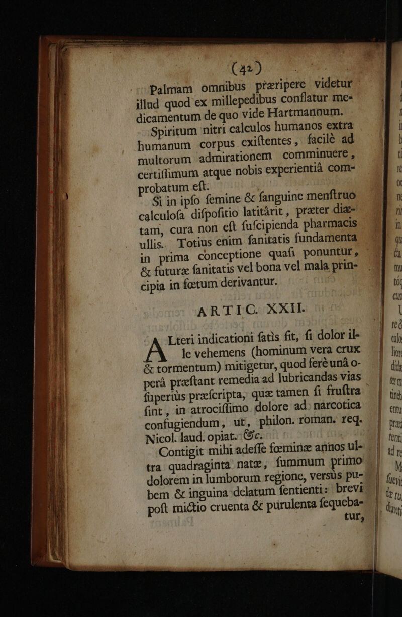 Qn) Palmam omnibus pfaripere videtur : illud quod ex millepedibus conflatur mes dicamentum de quo vide Hartmannum. Spiritum nitri calculos humanos extra humanum corpus exiftentes ,. facilé ad multorum admirationem comminuere , certiffimum atque nobis experientià Com- probatum eft. | Si in ipfo femine &amp; fanguine menftruo calculofa difpofitio latitàrit , przter diz- tam, cura non eft fufcipienda pharmacis ullis. Totius enim fanitatis fundamenta in prima conceptione quafi ponuntur, &amp; futura fanitatis vel bona vel mala prin- cipia in fetum derivantur. ARTIC XXII. Lteri indicationi fatis fit, fi dolor il- le vehemens (hominum vera crux &amp; tormentum) mitigetur, quod feré unà o- perà praeftant remedia ad lubricandas vias füperiis pracícripta, quse tamen fi fruftra fint , in atrociffimo. dolore ad. narcotica confugiendum ut, philon. roman. req. Nicollaud.opiat.:. (9c. ^^ — ^ tra quadraginta natz, fummum primo dolorem in lumborum regione, versus pu- poft mictio cruenta &amp; pürulenta fequeba- tur,