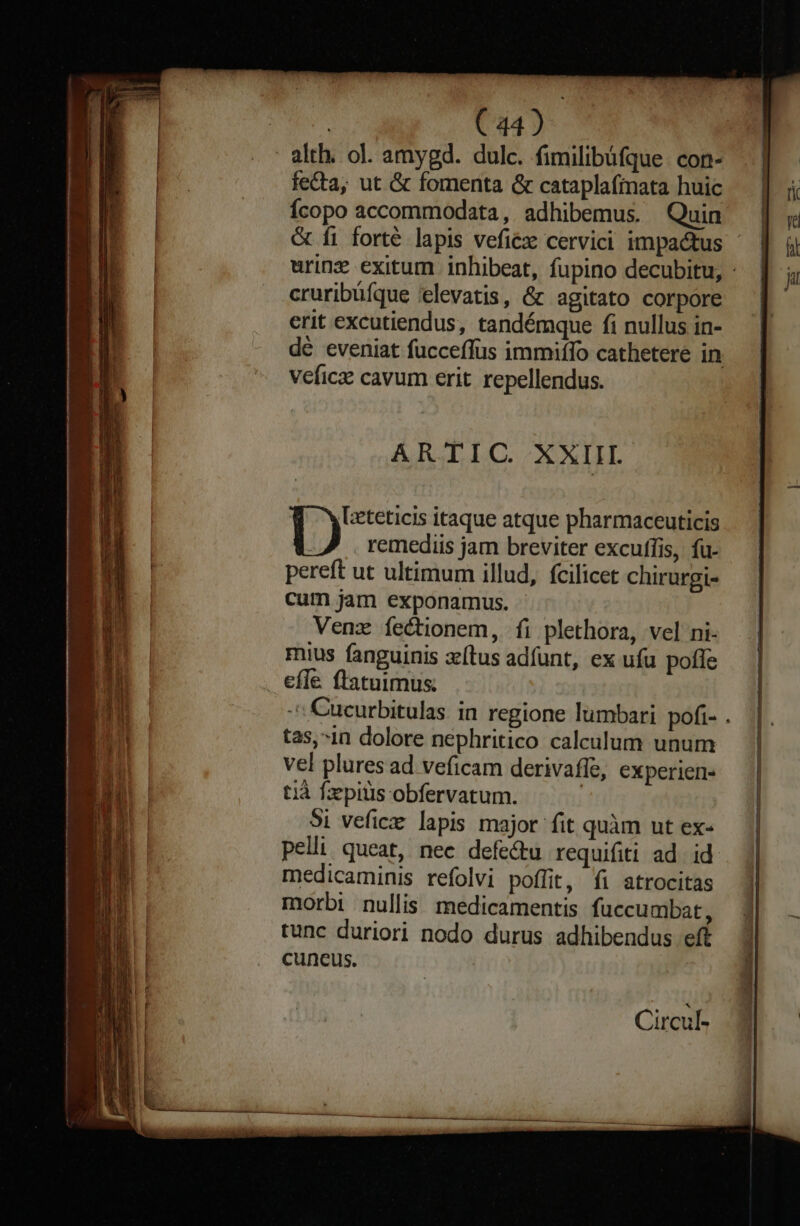 Cu) fecta, ut &amp; fomenta &amp; cataplafinata huic Ícopo accommodata, adhibemus. Quin cruribüíque 'elevatis, &amp; agitato corpore erit excutiendus, tandémque fi nullus in- veficz cavum erit. repellendus. ARTIIC. XXIIL Lzeteticis itaque atque pharmaceuticis D remediis jam breviter excuffis, fu- pereft ut ultimum illud, fcilicet chirurgi- cum jam exponamus. Venz íectionem, fi plethora, vel ni- mius fanguinis tus adfunt, ex ufu pofle efle ftatuimus tas,-in dolore nephritico caleulum unum vel plures ad veficam derivaffe, experien- tià fzpitis obfervatum. : 5i vefice lapis major fit quàm ut ex- pelli queat, nec defe&amp;u requifiti ad. id. medicaminis refolvi poffit, fi atrocitas morbi nullis medicamentis fuccumbat, tunc duriori nodo durus adhibendus eft cuneus. Circul- m