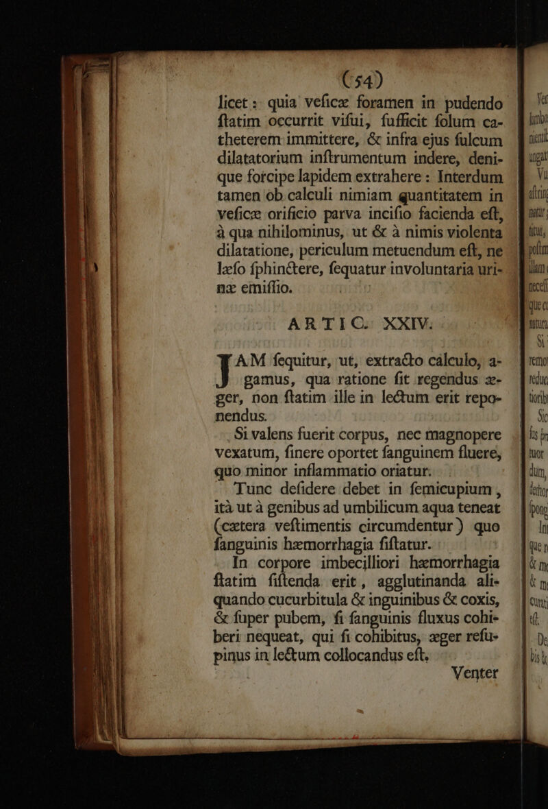 p E z T ea mii E E -- priam — ——— I e (54) licet :: quia veficz foramen in pudendo flatim occurrit vifui, fufficit folum ca- theterem immittere, .G infra ejus fulcum dilatatorium inftrumentum indere, deni- que forcipe lapidem extrahere : Interdum tamen ob calculi nimiam quantitatem in veficz orificio parva incifio facienda eft, à qua nihilominus, ut & à nimis violenta dilatatione, periculum metuendum eft, ne lzfo fphin&tere, fequatur involuntaria uri- nz emiffio. AR'TIC. XXIV. nendus. | Si valens fuerit corpus, nec magnopere vexatum, finere oportet fanguinem fluere, quo minor inflammatio oriatur. Tunc defidere debet in femicupium , ità ut à genibus ad umbilicum aqua teneat (cxtera veftimentis circumdentur ) quo fanguinis hemorrhagia fiftatur. In corpore imbecilliori hzemorrhagia flatim fiftenda erit, agglutinanda ali- quando cucurbitula & inguinibus & coxis, & füper pubem, fi fanguinis fluxus cohi- beri nequeat, qui fi cohibitus, xger refu- pinus in le&um collocandus eft. $3ryi Venter ^ M Sic