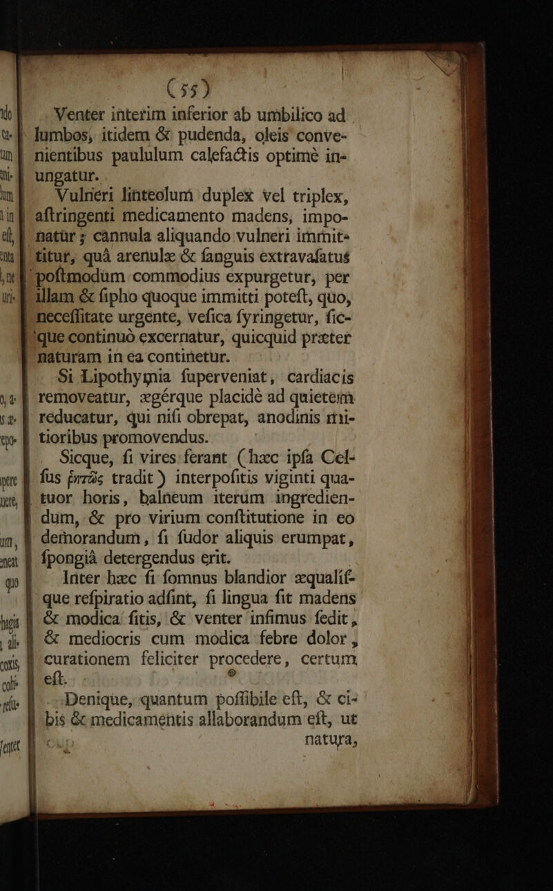 Venter interim inferior ab unibilico ad. | nientibus paululum calefactis optime in- | ungatur. Vulneri linteolumr) duplex vel triplex, | aftringenti medicamento madens, impo- | natür ; cannula aliquando vulneri immit- titur, quà arenulz &amp; fanguis extravafatus 'poftmodüm commodius expurgetur, per illam &amp; fipho quoque immitti poteft, quo, neceffitate urgente, vefica fyringetur, fic- que continuó excerratur, quicquid prxter | naturam in ea continetur. |. $i Lipothygnia fuperveniat, cardiaciís | removeatur, zgérque placide ad quietem | reducatur, qui nifi obrepat, anodinis rti- | tioribus promovendus. Sicque, fi vires ferant ( hxc ipfa Cel- | fus przàs tradit) interpofitis viginti qua- | tuor horis, balneum iterum ingredien- | dum, &amp; pro virium conflitutione in eo demorandum, fi fudor aliquis erumpat, | fpongià detergendus erit. | — lüter bec fi fomnus blandior zqualíí- | que refpiratio adfint, fi lingua fit madens | &amp; modica. fitis, &amp; venter infimus fedit , &amp; mediocris cum modica febre dolor , curationem feliciter procedere , certum, Denique, quantum poflüibile eft, &amp; ci- | bis &amp; medicamentis allaborandum eít, ut CUD natura, ax — - Mie moe