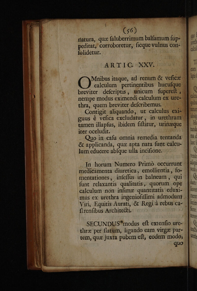 riatura, qux faluberrimum balfamum fup. peditat,' corroboretur, ficque vulnus cori: Íolidetur. ARTIG XXV. (Ys itaque, ad renum &amp; vefic calculum pertinentibus hucufque breviter defcriptis, unicum —fuperelt ; nempe modus eximendi calculum ex ure- thra, quem breviter deícribemus. guus é vefica excludatur, in urethram tamen illapfus, ibidem fiftitur, urinzeque iter occludit. . Quo in cafu omnia remedia tentandá &amp; applicanda, qux apta nata funt calcu- lum educere abíque ulla incifione. .In horum Numero Prinió. occurrunt medicamenta diuretica, emollientia , fo- mentationes, infeffus.in balneum , qui funt relaxantis qualitatis. quorum. ope calculum non infimx quantitatis eduxi- mus ex urethra ingeniofiffimi admoduni Viri, Equitis.Aurati, &amp; Regi à rebus ca- firenfibus Architedti. SECUNDUS*modus eft extenfio ure- thrx per flatum, ligando eam. virgz par- tem, qua juxta pubem eft, eodem modo; qu [ yet