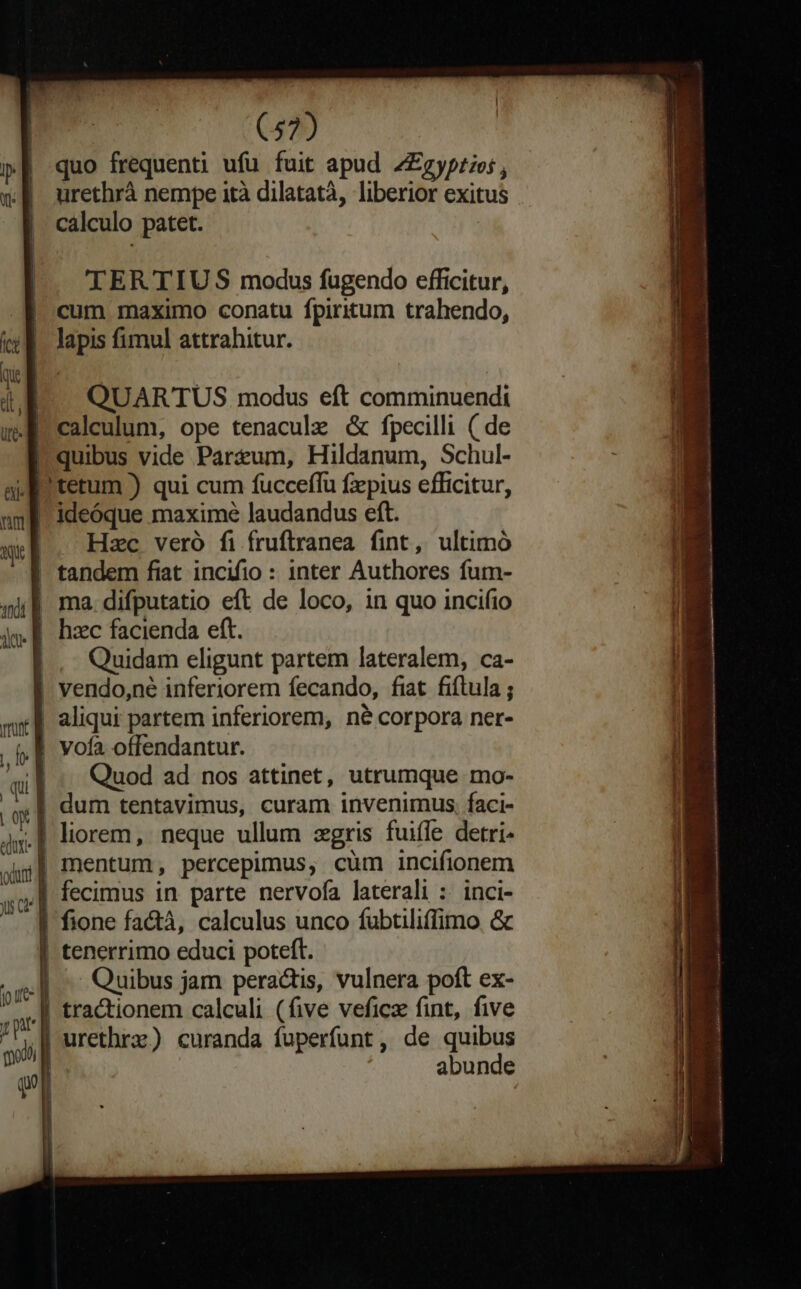 quo frequenti ufu fuit apud Z£gyprios, urethrà nempe ità dilatatà, liberior exitus calculo patet. ;| Vl TER TIUS modus fugendo efficitur, | cum maximo conatu fpiritum trahendo, |. lapis fimul attrahitur. QUARTUS modus eft comminuendi calculum, ope tenaculz &amp; fpecilli ( de Pquibus vide Part&amp;um, Hildanum, Schul- e tetum ) qui cum fucceffu fzpius efficitur, ideóque maxime laudandus eft. | Hzc veró fi fruftranea fint, ultimó | tandem fiat incifio : inter Authores fum- | ma difputatio eft de loco, in quo incifio WE hzc facienda eft. Quidam eligunt partem lateralem, ca- vendo,ne inferiorem fecando, fiat fiflula ; | aliqui partem inferiorem, né corpora ner- Quod ad nos attinet, utrumque mo- x] dum tentavimus, curam invenimus. faci- oj] mentum, percepimus, cüm incifionem m fecimus in parte nervofa laterali :. inci- uc] | tenerrimo educi poteft. o] Quibus jam peractis, vulnera poft ex- j ar i . j r urethrz) curanda fuperfunt, de quibus DM abunde | Vofa offendantur. jg.| liorem, neque ullum zgris fuiffe detri- fione factà, calculus unco fubtiliffimo &amp; | tractionem calculi (five veficz fint, five qu Res dil s Len e a coi —— Ld : , bota me Le pd iin d. vitis im ok. Ji ad i EIECT. t