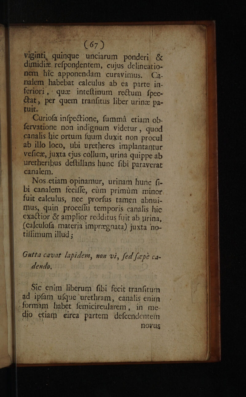 viginti, quinque unciarum ponderi &amp; dimidis, refpondentem, cujus delineatio- nem híc apponendam curavimus. Ca. nalem habebat calculus ab ea parte in- | ferori,: qux inteftinum re&amp;um fpec- |. €t, per quem tranfitus liber urinz pa- D. fuit. | Curiofz infpe&amp;tione, fummá etiam ob. | fervatione non indignum videtur, quod canalis hic ortum fuum duxit non procul ab illo loco, ubi uretheres implantantur |. veficz, juxta ejus collum, urina quippe ab | uretheribus deftillans hunc fibi paraverat | canalem. | Nos.etiam opinamur, urinam hunc fi- bi canalem feciffe, cüm primüm minor | fuit calculus, nec prorfus tamen abnui- | mus, quin proceffu temporis canalis hic | exactior &amp; amplior redditus fuit ab pirina, (calculofa. materia imprzgnata) juxta no- | tiffimum illud ; | Cutta cavat. lapidem, mon vi, fed [ipe ca- | dendo, | | . Sic enim liberum fibi fecit tranfitum | ad ipfam ufque urethram, canalis enitn formam habet femicircularem , in me. a» dio ctiam eirca partem defcendentein d noyug