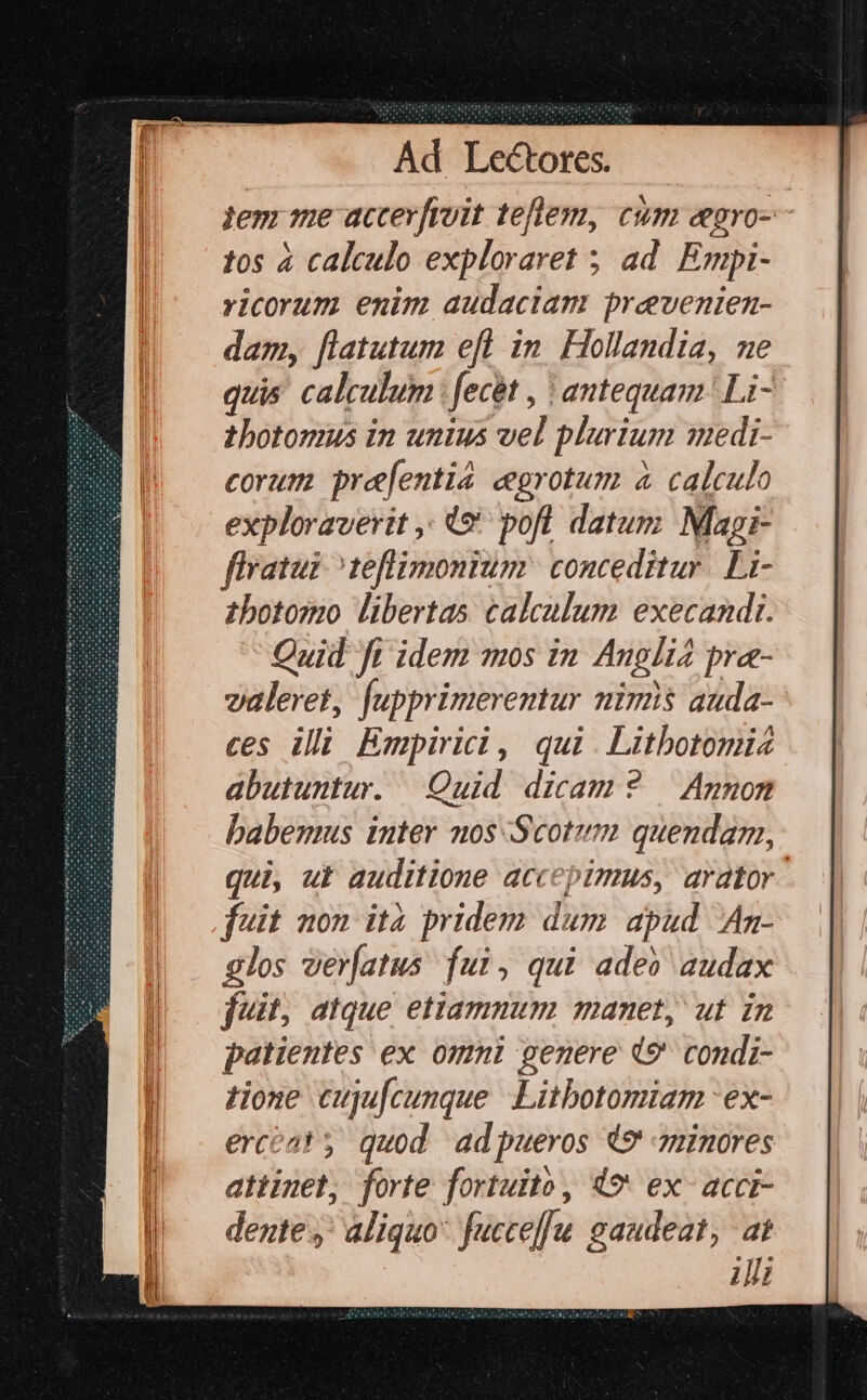 jem me accerfroit tellem, cum eegro-- tos à calculo exploraret ; ad. Empi- yicorum enim audaciam prevenien- dam, [latutum efl in Hollandia, ne quis calculum fecit , t antequam | Li- thotomus in unius vel plurium qyedi- corum pre[entia cgrotum à calculo exploraverit ,. 49 pofl datum Magi- flratui ^teflimonium conceditur. Li- zbotosmo libertas calculum execandi. Quid fi idem mos in Angli pre- valeret, Jupprimerentur nimis auda- ces illi Empirici, qui. Litbotomi abutuntur. Quid dicam 2 — Annon babemus inter nos Scotum quendam, qui, ut auditione accepimus, arator. fuit non ità pridem dum apud Anm- glos ver[atus fui, qui ade» audax fuit; atque etiamnum manet, ut in patientes ex. omnl genere (9 condi- tione cujufcunque Litbotomiam 'ex- ercat y quod adpueros 49 minores attinet, forte fortuito, 49' ex- accr- dente y: aliquo* fucce]u gaudeat, at Ji