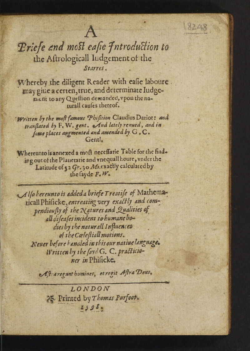 a. ila tie tino — Vig &gt; = Bs a &amp; — Briefe and most eafie Fntroduction to the Aftrologicall ludgementof the , BiaNT : Whereby the diligent Reader with eafie laboure . May giuieacerten, true, and determinate ludge- micNt toapy Queftion demanded, vpon the na- turall canfes thereof. SAS iia ! ee ah E is Ms % ¢ ® NaN Sy ‘gyritten by the moft famous Phifition Claudius Dariot: ana ; sranflated by F, W. gent. eAnd lately renned, and is. : fome places augmented and amended by. G .C. | ~ Gentl, Whereuntoisannexed a moft neceffarie Table for the find. ‘- ing out of the Planetarie and ynequallhoure, ynderthe b Latitude of 52 Gr. 30 AGs.cxactly calculated by the fayde F, W a A A lfotereuntois addeda briefeTrearife of Mathema- ticall Philicke, entreating very exactly and coma. pendioufly of the Natures and Qualities of all cifeafes incident tohumane bo= dies by the naturall Influences of theCoeleftiall motions. : Nener before handled ix this our naviue language. Written by the fav? G. C. practicio- — ner inPhilicke. $ 4 * # ¥ 3 — eAftraregunthomines, etregit Afra Deus, — LONDON @&amp; Printed by Thomas Purfoos | FSIS _—~ =—