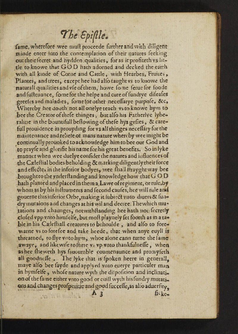 fame, wherefore wee mutt proceede further and with diligent minde enter into the contemplation of their natures feeking out theirfecret and: hydden qualities, for as it profiteth ys lit- tle toknowe that GO D hath adorned and decked the earrh with all kinde of Corne and Catcle, with Hearbes, Frunes 5 Plantes, andtrees, except hee had alfotaught vs to knowe the maturall quailities and vfe oftchem, howe fome ferue for foode andfuftenance, fome for the helpe and cure of {undrye difeales preefes and maladies, fome tor other neceflarye purpofe, 8¢cy Whereby hee douth not all onelye teach vsto kKaowe hym to bee the Creator ofthefe chinges, buralfo his Fatherlye lybee salitie in the bountifull beflowing of thefe hys gyftes, &amp; cares full prouidence.in prouyding for ys all thinges neceflary for the maintenance andtetieteot mans nature whercby wee might be to prayfe and glorifie hisname for his great benefits. Soinlyke manner when wee duelye confider che natures and influences of the Czleftial bodies beholding &amp; marking diligently cheir force and effectes in the inferior bodyes, wee fha!l ttrayghtway bee broughtrothe ynderftanding and knowledge how that G O D hath planted and placed in themva._Lawe of regiment, or rule,by whonas by his inftrumencs and fecond cautes; hee will rule ankd gouerne thisinferior Orbe,making it {ubieét ynto. divers &amp; fuae dry imutaions aad changes at his wil and decree, Fhewhich mus tations and chaunges, notwithftanding hee hath noc fecretly clofed vpp vato himfelfe, but moft playnely fee foorch as in a tae biein his Celeftiall creacures to behoulde , and alfo to foree warne vs to forefee and. take heede, thac when anye euyll is. threatned, toflye votohym, whoe sione cann turne the fame awaye, and likewife roftirre ys vp-vato thankfulnefle, when ashee fheweth hys fauourable countenaunce and promyferh all goodncfle.,. The lyke that is fpoken heere in generall, maye alfo bee fayde and app!yed yato euverye particuler man in hymfelfe, whofe nature wyth the ditpoficion and inclinatia onof the fame either vato good or euill wych hisfundry murati. ensand changes profpericic:and goad fuccefle,as alo aducrfiry, A 3 fickee