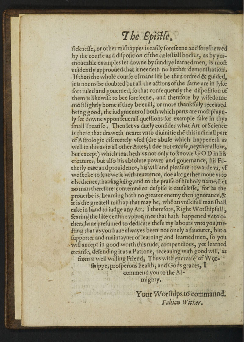 fickneffe, or other noifhappes is eafily forefeene and forefhewed by the courfe and difpofition ofthe czleftiall bodits, as by ym- moucable examples fet downe by fandrye learned men, is moft euidently approouedthat:itneedeth no further’ demonftration’. Ifthen the whole courfe ofmans life be thus ordred &amp; guided, itis not to'be doubted butall the actions of the fame are in lyke fort ruled and pouerned, fo that confequently the difpofition of ~ them is ikewife to bee forefeene,-and therefore by wifedome moftlightly borne ifthey be euill, or more thankfully receaued being good, the iudgmentsof both which parts are moftplayn- ly fer downe vppon feuerall queftions for example fake in thys mall Treatife, Thenlet vs duely confider what Are or Science: is there that draweth nearer vnto diuinitie thé thisiudiciall pare of Aftrologie difcreetely vfed (the abufe which happeneth as well in this asinall-other Artes; doe not excufe neytherallow, but except) which'teachieth vs not only toknowe GO D inhis — creatures, but alfo his abfolute power and gouernance, his Fa- therly cave and prouidence, his will and pleafure towarde vs, yf we fecke to knowe ‘it withreuerence, doe altogether moue vsto obedience,thanksgiuingyand to the praife ofhisholy tame,Let no man therefore’ conremmne or defpife it caufeleffe, for'as the prouerbeiis, Learning hath no greater enemy then ignorance, &amp; it is che greateft mifhap that may be, whé.an vnfkifull man fhall take in hand to iudge any Art, 1 therefore, Right Worfhipfull , thers,haue prefumed to dedicate thefe my labours ynto you, tru= fting that as you haue alwayes been’ not onely a fanourer, bata fupporter and ‘maintayner of learning’ and learned men, fo you «will accept in g0od'worth this rude, compendious, yet learned ~ grearife, defending itasa Patrone, receauing with good will,’as ftom a well willing Friend, Thus with encreafe of War= © ! fhippe; profperous health, and Gods graces, T=” ©) 2) gommend you tothe Als Sn i mighty, Mr | Your Worfhipsto commatnd. i | Fabian Wither.