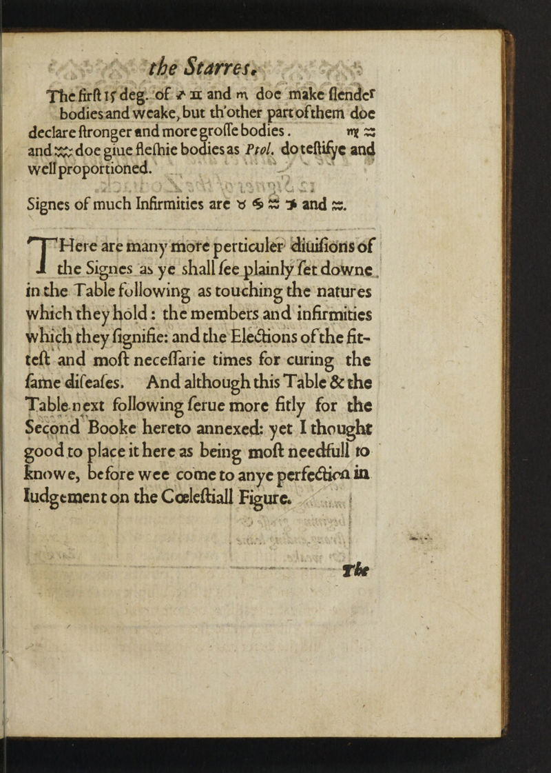 ots tthe Starrese: . The firkt 1s deg. ‘of at and m doe make fender bodiesand weake, but th’other partofthem doe declare ftronger and more grofle bodies . my x ands: doe gine flefhie bodiesas Prol. do sete and well proportioned. _ | | ere are many more perticuler’ diaifons of the Signes as ye shall fee plainly fet downe. inthe Table foll owing as touching the'natures — which they hold: the members and infirmities which they fignifie: and the Elections of the ft- teft-and moft neceflarie times for curing the famne'difeafes. And although this Table'& the Table.next following ferue more fitly for the Second Booke hereto annexed: yet I thought good to placei ithere as being moft needfull to Knowe, before wee come to anye perfectica in pan on the Ceeleftiall Rete.