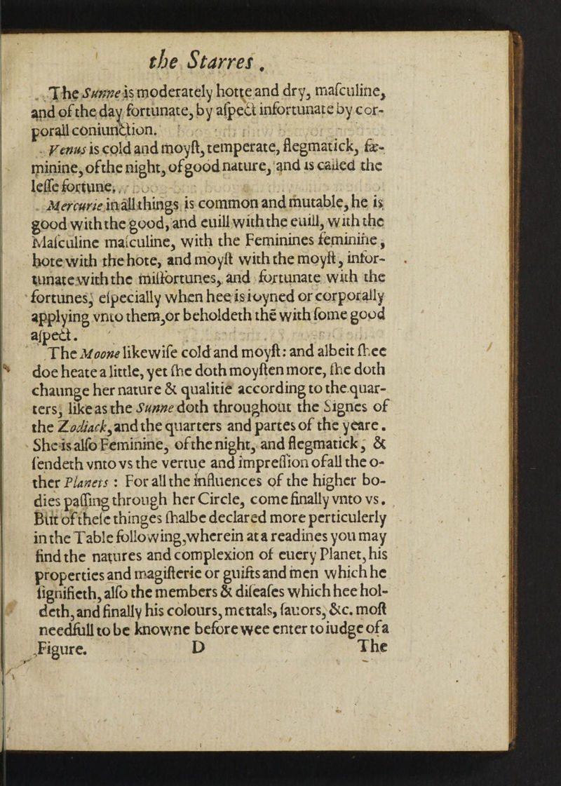 _. The Swmeis moderately hotreand dry, mafculine, and of the day fortunate, by afpect infortunate by cor- porallconiunction, | thy | : pe idirhce sk . Venus iscold and moyft, remperate, flegmatick, fe- minine, ofthe night, of good nature, ‘and 1s called the leffe fortune,» 2. ; 3] _ Mercurie inalithings, is common and mutable, he is good withthe good, and euill withthe euill, with the Malculine maiculine, with the Feminines feminiiie, hote with thehore, and moyit with the moyit, intor- tunatewiththe milfortunes, and fortunate with the fortunes; efpecially when hee istoyned or corporally applying vnio them,or beholdeth thé with fome good afpect. | doe heatea little, yet fhe doth moyften more, fhe doth chaunge her nature &amp; qualiti¢ according to the.quar- ters; likeasthe Sa#ne doth throughout the Signes of the Zodiack, andthe quarters and partes of the yeare. Sheisalfo Feminine, ofthenight,.and flegmatick; &amp; {endeth vnto vs the vertue and impreflion ofall the o- ther Plazers : For allthe influences of the higher bo- dies pafling through her Circle, come finally vnto vs, Butt of thele thinges (halbe declared more perticulerly inthe Table following wherein ata readines you may findthe natures and complexion of euery Planet, his properties and magifterie or guiftsand men whichhe fignifieth, alfo the members &amp; difeafes which hee hol- deth, and finally his colours, mettals, fauors, &amp;c. moft needfull to be knowne before wee enter toiudge ofa