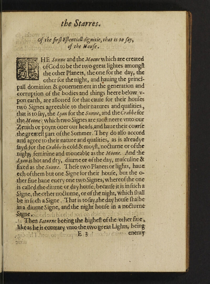 Of the firft ERentiall dicmitie, thar is to fay, anh of the Moufe. ae! au the other Planets, the one for the day, the other for the night, and hauing the princi- pall dominion &amp; gouernement in the generation and corruption of the bodiesand things heere below. v- ponearth, are allowed for that caule for their houles two Signes agreeable to theirnatures and qualities, that is to fay, the Lyon for the Sanne, and the Crabbe for the Moone: whichtwo Signes are moftneere vnto our Zenith or poynt over our heads,and haue their courle thegreatelt part ofthe Sommer. They do alfo accord and agree totheir nature and qualities, as is alreadye fayd:for. the Grabbeiscold &amp; moyft, noQurne or ofthe highs feminine and moueable as the Afoone... And the Lyonishorand dry, diurneer ofthe day, mafculine &amp; fixedas the Sunnc. Thefe two Planets or lights, haue ech ofthem but one Signe for their houfe, but the o- ther fiue haue euery one two Signes; whereof the one 4s called the-diurne or day-houfe, becaufeitis in fucha Signe, the orher nodiurne, or of the night, which fhall be infuch aSigne . That is to fay,the day houfe fhalbe: jikeas heis contrary. vato OAT T SSS ne — on TOS AD OT = —E — _ = F 2 == 2S =a : SS ae =— = Se a * RT Ss RENTS EE RN RT AE EIST 8 re Z SS as Sse w ees wae RESEURD I! eRe Rhy Lb tins hay Sbginsy ~ &lt;4 = sini 7 LP mp sper sMip Aa sone niomes: e a ie yt MA OM pre te oa Bs Pe} = a