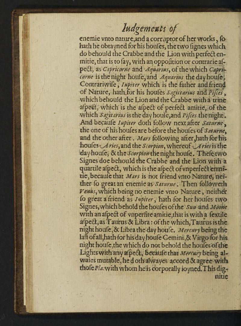 enemie vnto nature,and a corruptor of her works, fo _ hath he obtayned for his houfes, the wo fignes which do behould the Crabbe and the Lion with perfect en- mitie, that is to fay, with an oppofition or contrarieaf- pect, as Capricorne and Aquarius, of the which Capri- corne isthe night houfe,and Aquarius the day houle, Contrariwile , /vpirer which is the father and friend of Nature, hath for his houfes Sagirrarius and Pifces , which behould the Lion and the Crabbe witha trine a(peét; which is the afpect of perfect amitie, of the which Sagitayius is the day houle,and Pifces thenight’. And becaufe Jwpirer doth follow nextafter Sarurne’, the one of his houfes are before the houfes of Sararne, and the other after... Afars following after hath for his houfes A ries, and the Scorpion, whereof CAries isthe dayhoule; &amp; the Scorpion'the night houfe. Theferwo Signes doe behould the Crabbe and the Lion with a quartile afpect, which is the afpedt of vnperfe@ enmi- tie, becaufe that Mars is not friend ynto Nature; ne ther fo greatan enemic as’ Sarurne..Then followeth V ewes, which being no efiemie vnto Nature, neither {o great a friend as Jupiter; hath for her houfes two Signes, which behold the houfes ofthe Sum and Azdone with an afpeét of vnperfice amitie,that is with a fextile a‘pedt,as Taurus &amp; Libra : of the which, Taurus isthe night houfe, &amp; Libra the day hou‘e, Mercury being tlie laft of all hath for his day houfe Gemini,&amp; Virgo for his night houfe,the which do not behold the houfes‘ofthe Lights with any a(pect, becatifé thae warcury being al- waies mutable, he d orhialwayes accord &amp; agreeswith thofe P/a-with whom heis corporally ioyned. This dig- mitie