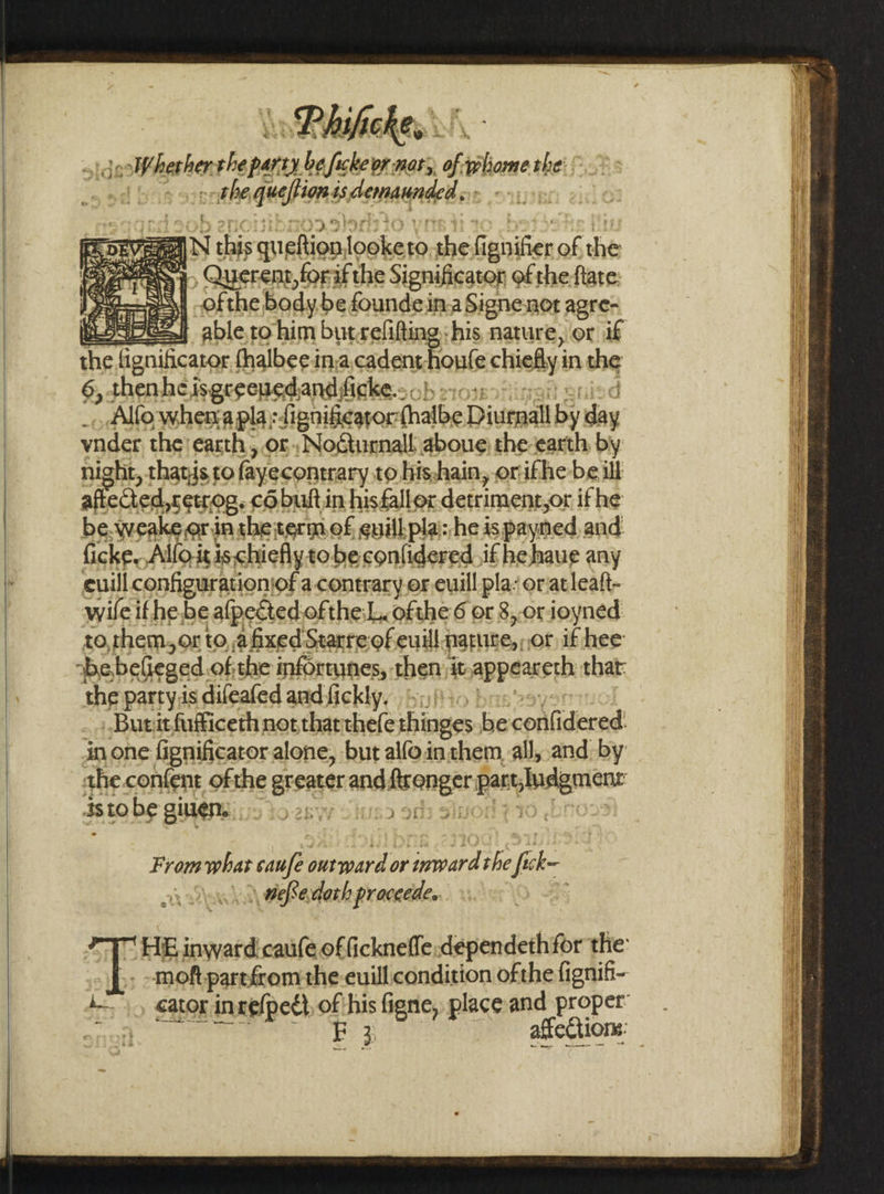 »Phifickes: joo heathen the perth be fickeor nary, of ple thei. | yk Sprit AG qusfions 4s Asmat: , aN this gueftion. looke 0) the haere of the : wi ne &lt;a ? , Querent, forifthe Significator of the-ftare I yepeaey ofthe, body.befoundeina Signenot agre- esbe2) abletrohim butrefifting his nature, or if the fignificator thalbeein.acadent hauls chiefly in the 6, thenheisgreeuedand ficke.-. _.. .Alfowhema pla: fignificators ihalbe Diuewall by say vnder the earth , or; Noctunnall aboue the earth by night, thatis to fayecontrary to his,hain, or:ifhe-be ill aftected,tetrog. cOobultin hisfallox detriment yor if he be.weake or in shetermef euillplai: he is paymned and ficke, Allo it is. chiefly to beconlidered if hehaue any euill configuration: ‘of a contrary or.euill pla: oratleatt- wifeifhe.be -afpected ofthe:L. ofthe 6 or 8,-orioyned to, them, ox to, afixed Starreof euill fnatuite,, or if hee bebelieged. of the informunes, then; it appeaksth: that: the party is difeafed and fickly, | Bututfufficeth not thatthefe thinges be confidered in one fignificator alone, but alfo.in them. all, and by the.confent ofthe greater ang, gic part scan dstobe givens 15 2 : Fromwhat caufe outward or anard the aks he \ wefSedath praceede.. “HIE inward: caufe officknefle:dependethfor the: moft parefcom the euill condition of the fignifi- i. , cator inrefpedt of his figne, place and proper: