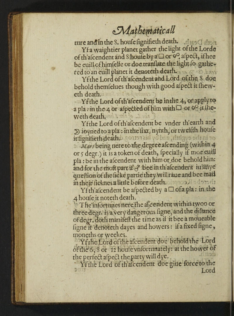 - Matheidtical ture andin the 8. houfefignifiethdeath. :Jjn9¢] 4 Yfa waightier planet gather the light of the Fete of th’afcendent and Shoufe bya or e% alpect, ifhee be euillofhimfelfe or doe.tranflatethe light fo paths ted to an euill planet it denorérh:death... Yfthe eee of th'a(cendent and Lord, of fli 8 doc behold themfelues though with good alped it fhew- eth death. Yfthe Lord of th’ afcendent be inthe 4, ofapplyte a pla:intheg or: afpetied ot him with Q).or O2 at {he- weth death, . = Yfthe Lord of th’ aivendent be vnder th’earth and &gt; ioynedtoapla:in nthe fixr, nynth, or tw elfth Hguie it efi onifiethdeathy. Mars being nereto oxbe, degree aiconding within 4 or 5 degr. ) it isa token of death, {pecially if moe euill pla: bein the afcendent with him or doe behold him: and for themoft part it a beeinthiafcendent m‘atiye queftion of the ficke partie they willraueand bee mail in thei ficknies alittle beforedeath... 9597) een? Yfthafcendent be afpeCted by a ofa plas. in, cho 4 houfe it noteth death. \ The 'infortiines fierethe afc¢endent withintwoo or thse deenisa: very dangerous figne, and the diftancé of degr. Sloth manifeft the time as if itbee a moueable figne it detioteth dayes and howers: ifa fixed ligne, moneths or weekes. YfrheLord ofthe afcendent doe! beholdthe ‘Lord ofthe 6:8 or 12 houle vnfortunately: at the howet of the perfet afpect the party will dye. , tt thé Lord Of tlrafcendent doe gitie force'to the Lord