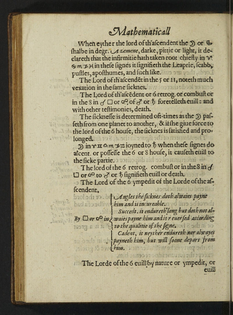 When eyther the lord of th'afcendent the 5) or &amp; fhalbe in degr. 4 zemene, darke, pittie or light, it de= clareth that the infirmitie hath taken roor chiefly in V* 6m pH inthefe fignes it fignifierh the decaprir} Icabb, puftles, apofthumes, and fuch likes sis o~ The Lord of th'afcendétin the 56 or H, noteth much vexation in thefame ficknes. : The Lord of thafcédent or 6 retrop:. or ‘combat of in the 8 in °f Dor of Hor # foretelleth enull: and with other teftimonies, death. The ficknefleis determined oft-times asthe D pal- »» fethfrom one planet to another, &amp; itthe giue forceto the lord ofthe 6 houle, the ficknesi is{atished and ip “longed... 1): eine fm $e ioynedto f sit shele fi ignes do afcent. or pofleffe the 6 or8 houle, it caufeth elnil to the ficke partie. &gt;.&gt;). ' The lord of the 6 retrog. conte or ten $i ind. (1 or 0° to ¢ or b fignifieth euill or death. | The Lord'of the 6 ympedit of the Lorde of the af feendent, Putagles the fi fi: hye doth alivaies payne him znditintherenbirsc 7 ;  | Succedt. it endureth'long bandociepile | sil Eh or 0 i waies payne him andis r euer fed according ‘S97 tothe qualitie of the fignesn © ait | Cadent, it neysher endareth, nor abwaye oS oat bis but will foome sai frat him. The Lorde of the 6 cull theta nature or ot ympedir, or euill