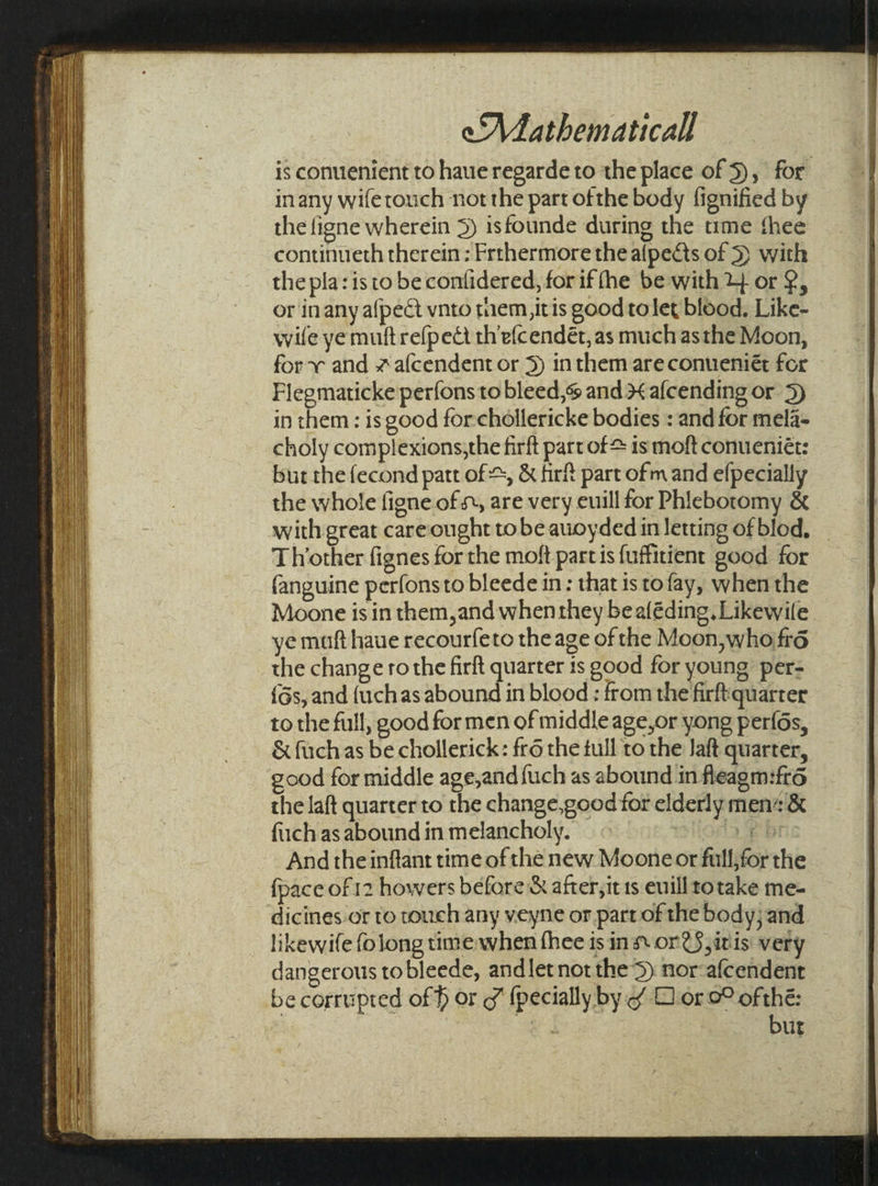 is conuenient to haue regarde to the place of 5), for inany wiferouch not the part ofthe body fignified by the figne wherein 5) isfounde during the time thee continueth therein ; Frthermore the alpects of 3) with the pla: is to be contidered, for if fhe be with 2} or 2, or inany afpect vnto mem itis good tolet blood. Like- wife ye muft refpedt th efcendét, as much asthe Moon, for and 2afcendent or 5) inthem are conueniét for Flegmaticke perfons to bleed,% and 3 afcending or 5) in them: is good forchollericke bodies : and for mela- choly complexions,the firft part of = is moft conueniét: but the fecond patt of +, &amp; firf part ofm and efpecially the whole figne of ©, are very euill for Phiebotomy &amp; with great careought to be auoyded in letting of blod, Thother fignes for the moft partis fuffitient good for fanguine perfonsto bleede in: that is tofay, when the Moone is in them,and whenthey be aléding. Likewile ye maft haue recourfeto the age of the Moon, who fré the change ro the firft quarter 1s good for young per- {Gs, and {uchas abound in blood : from the firft quarter to the full, good for men of middle age,or yong perfés, &amp; fuch as be chollerick: fr6 the tull to the Jaft quarter, good for middle age,and fuch as abound in fleagm:fr6 the laft quarter to the change,good for elderly mens &amp; fiich asabound in melancholy. « Hoda 9 bt And the infant time of the new Moone or full,for the {pace of 12 howers before &amp; after, it 1s euill to take me- dicines or to touch any veyne or part of the body; and likewife folong time when thee is in. or@§,itis very dangerous tobleede, and let not the’S) nor-afcendent be corrupted of f or ¢ {pecially by of Dor 0° of thé: ea but