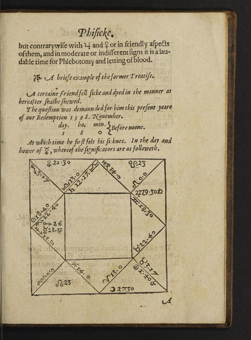 but contrarywife with Y} and @ or in friendly afpects ofthem, andin moderate or indifferent figns itis alaus o&amp; UL briefe example of the former T reatife, LA certaine friend fell ficke and dyedin the manner as her caf Ler hal be Shewed. : ; | The queftion was demaun ded for bim this prefent yeare of our Redemption 15 98. Nouembere dys m0 3 pefore noone. I 8 fe) Ar which rime he firft felt his ficknes. In the day and hower of &amp;, whereof the fignificarors are as followeth,