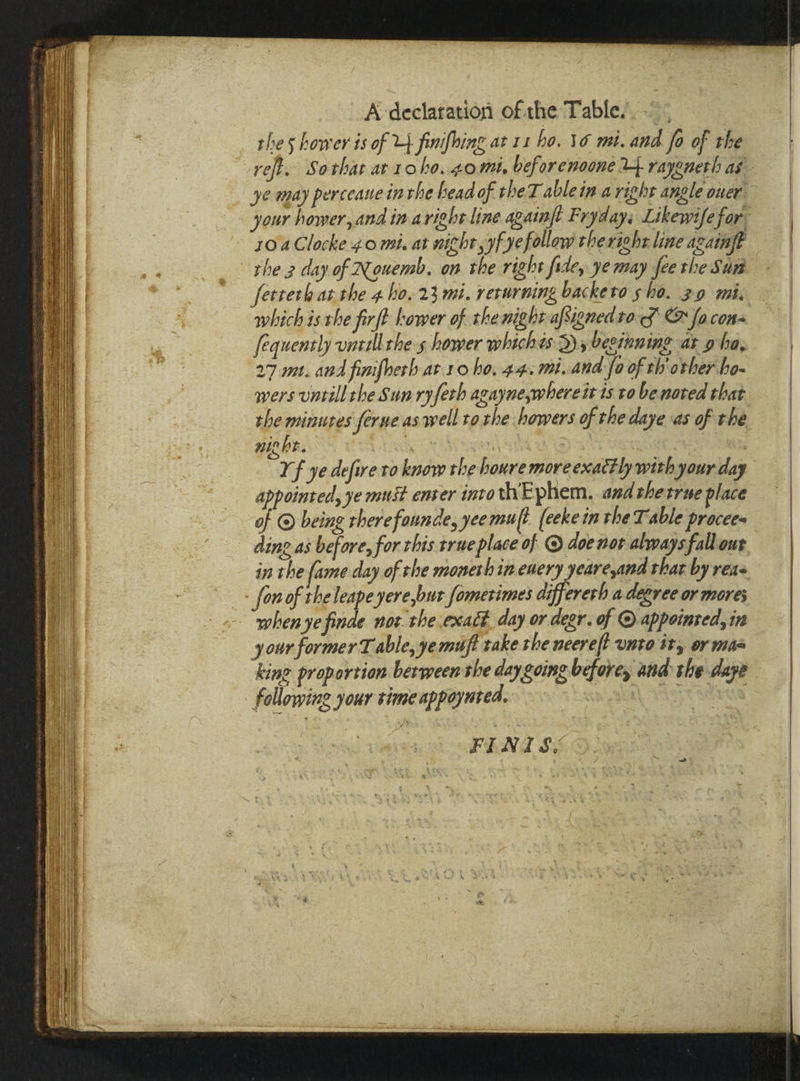 | A declaration of the Table... ; _ thes hower is of U4. finifhing at 11 ho. \6 mi. and fo of the ~yeft. Sothat at roho. com, beforenoone 4 rayeneth as _ ye may perceauein the head of theT ablein a right angle ouer your hower, and in aright line againjt Fryday, Likewife for: - “joaClocke ¢0 mi. at nicht ,yfyefollow theright line againfe rhe.z day of Nouemb. on the right fide, ye may fee the Sum feereth at the 4 ho. 23 mi. rerurning backeto sho. 29 mi, which is the firft Lower of the night afsigned to § @ fa.con- fequently vnral thes hower whichts 3), besinning ar gha, 27 m. and finifberh at10 ho, 44. mi. and fo of th'orher ho- wers untill the Sun ryferb agayne,whereit ts to benored that the minutes ferne aswell to rhe howers of the daye ‘as of the geen UA ry an \ SHA CS) SESE 54 Yf ye defire to know the houre moreexattl with your day appointed, ye must enser into thEphem. and therrue place of © being therefounde, yeemuft (eeke in the Table procees ding as before, for this true place of © doe nor alwaysfall our in the fame day of the monerh in enery yeare,and that by reas - fon of the leape yere,bur fomerimes aiffererh a degree or mores whenye finde not the.exact day or degr. of appointed, in your former Table, ye mift take the neerelt unto ity or maa king proportion betweensthe daygoing before, and she dape following your time appoynted. al Vast aN A