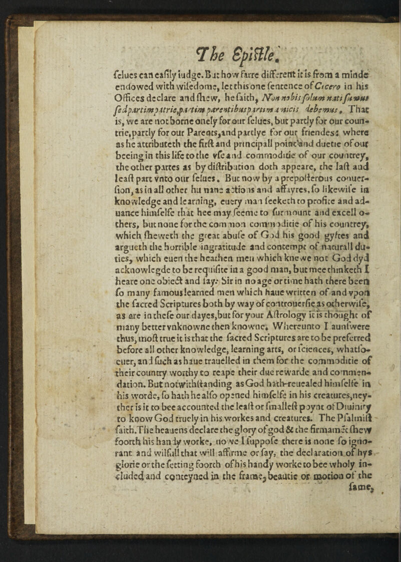 fclues can eafily Judge. Bat howfarre different Ids from a minde endowed with wiiedome, let this one fentence of Ctcrro in his Offices declare and (hew, hefaith^ Non nsbisfAttnt nxttfivm fedpanlnfpitrii,p:trtin$ parsntibnsptmyt4nicis deb emus 0 Thac is, we are not borne onely for our fclues, but partly for our coun- trie.partly for our Pareacs,andpirclye for our friendes: where as he attributed^ the firft and principal! potsdamd duetie of our beeingin thislifetothe vfeand comrnoditie of our conn trey, the other partes as bydiftribution doth appeare, the laft and lead part vnto our felues, But now by a prepolferous conuer- (ion,asinall other hu nine addons and affiyres.fo likewife in knowledge and learning, euery man feekech to proficc and ad- uance himfelfe that bee may feeme to furmount and excell o- thers, but none for the common comm > Jicic of his countrey, which ftieweth the great abufe of God his good gyfees and argueth the horrible ingratitude and contempt of natural! du» ties, which eucn the heathen men which kne we not God dyd acknowlegde to be requisite in a good man, but mee ehmkech I hearc one obie& and lay.*) bir in no age or time hath there been fo many famous learned men which hauc written of andvpon the facrcd Scriptures both by way ofeontrouerhe asotherwife, as are inthcfcour daycs,but for your Aerology it is thought of many better vnknowne then knownc; Whereunto I aunfwere thus, mod true it is that the facred Scriptures are to be preferred before all other knowledge, learning arts, or fciences, whatib- euer, and fuch as haue trauelled in them for the commoditie of their country worthy to reape their due rewarde and comment dation.Butnotwithlianding as God hath-reucaled himfelfe in his worde,fo hathhealfo opened himfelfe in his creatures,ney- ther is it to bee accounted the lcalf or fmallcft paynt ofDtumiry to know God truciy in his workes and creatures. The Pfaltnift faith.The heauens declare the glory of god & the firmamec fhevf foorth his han iy worke, no we 1 iuppofe there is none fo igno¬ rant and wilfull that wHI affirme or fay, the declaration^ hys gloric or the fetting foorth of his handy workc to bee wholy in¬ cluded and cQnccyaedia the funae3beautic or motion of the -' ftme,