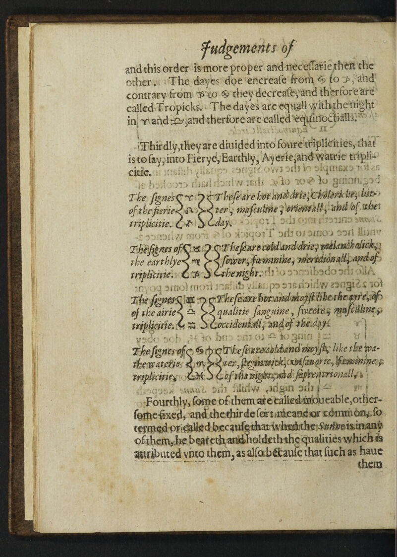 and this order is more proper and necefTarie then the other* The dayes doe encreafe from to and contrary from to they decreafe^ and theriore are called Tropicks, The dayes are equal! with the night in t and ^i 3and therforeare called eqUinodtialh. ' * \ • < i ■ \ . • . * t i v ■>\ \ * Aiv-■*-*- 'Thirdly,they are diuided into foure triplidties, that is to fay, into Fiery e, Earthly, Ayerie,and watric tnpii- citic. i i ■ ■ ' { OWI A‘i V ’ -.it htv! riiiiii w irdi >$To to\o ginan^-v; The fignesCr 1 cThefearehot mddrie,cko!erkke,ft- ofthefieriegfc >< ter, mafcnline, oriemiill, and of thei triylkiue.^T^l'day* * HHiM *s!<:r. To TTpiT orito; .one > ’ u\ linin' Tt&fignes ofCtt 1 CThefiarecold anddrie, rnelmchalick,: the earthlye<nn > s. fewer, fw mini he, meridionally- and of trif licitie.Y'C T* i •iV.i'Ar’J;: mv-fcopsisnomwnugiM iv>» 2T^<ffignesCm OcTkefearehvtitnd-moyftlike-tht-oyre^ of the dries. — ><^qualme fanguine, forete*, mnfallme,, mplidtie. v £S S Coccidenidi, and of the Jay: \ Fourthly, feme of them are tailed moueable,other- fome fixed, and thethirdefertmieaneor common, ,fo trialled becaufetfaatwtol'the i’g^eis.in.any ofthem, he beareth andholdeth thequalities which is attributed vnto them, as alfab&auie that fuch as hauc - - - -them