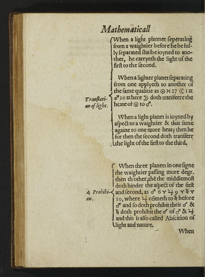 tr Mathematical1 /When a light plannet feperating from a waightier beforehebeful- ly feparated lhalbeioyned to ano¬ ther, hecarryeththe light of the 1 firft to thefecond. ) Transiti¬ on of light. When a lighter planet feparating from one applyah to another of the fame guaUtie as © K 27 (g 1U & 10 tl here 2) doth tranlferre the he ate of 0 to <?. When a light planet is ioyned by 1 alped to a waightier & that fame v{ againe to one more hcaty thenhe J for then the fecond doth tranfferr L Lthe light of the firft to the third. f When three planets in one figne the waightier palling more degr. then th’other,thethe middlemoft doth hinder the afpedt of the firft 4 Prohibi-^. and fccond, as d* 6 t 24 9 y 1i f 1 o, where 24 cometh to before and fo doth prohibit their tf & Ti doth prohibit the of cf & 24 and this is alio called Abfcitionof Uight and nature. When on.