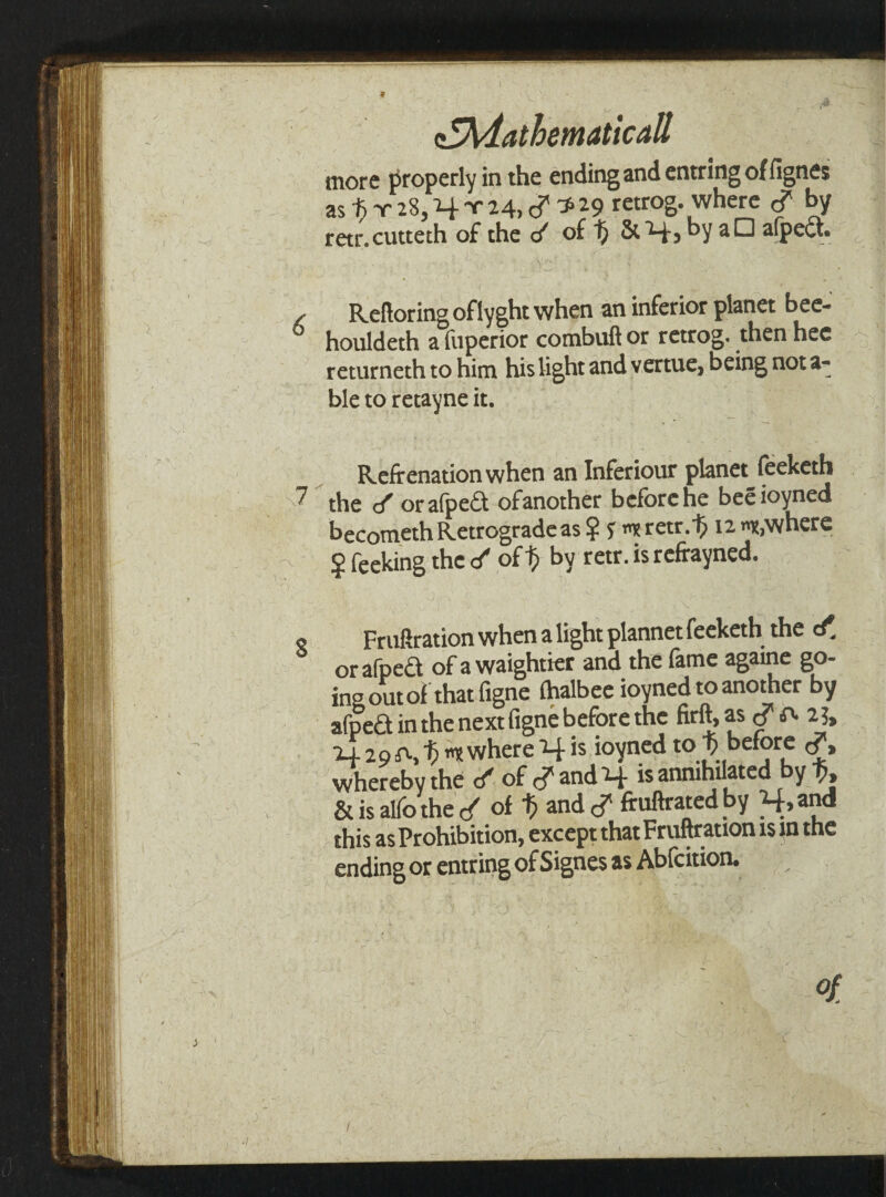 Mathematicall more properly in the ending and entring of fignes as -fi x 28, H f 14. c? ^29 retrog. where </ by retr.cutteth of the </ of 1; & 4 3 by aD afpect. . Reftoring oflyght when an inferior planet bee- houldeth a liiperior combuft or retrog. then hec returneth to him his light and vertue, being nota¬ ble to retayne it. Refirenationwhen an Inferiour planet feeketh 7 the </ orafped ofanother before he beeioyned becometh Retrograde as? 5: Tretr.^ nowhere $ Peeking the 4 ofby retr. is refrayned. « Fruftration when a light plannet feeketh the c£ orafped of a waightier and the fame againe go¬ ing out of that figne fhalbee ioyned to another by afped in the next figne before the firft, as $ 2j, 24 29 where H is ioyned to £'before cf, whereby the ✓ of and H « annihilated by % & is alfo the of t> and cT ftuftrated by H.and this as Prohibition, except that Fruftration is u the ending or entring of Signes as Abfcition. of