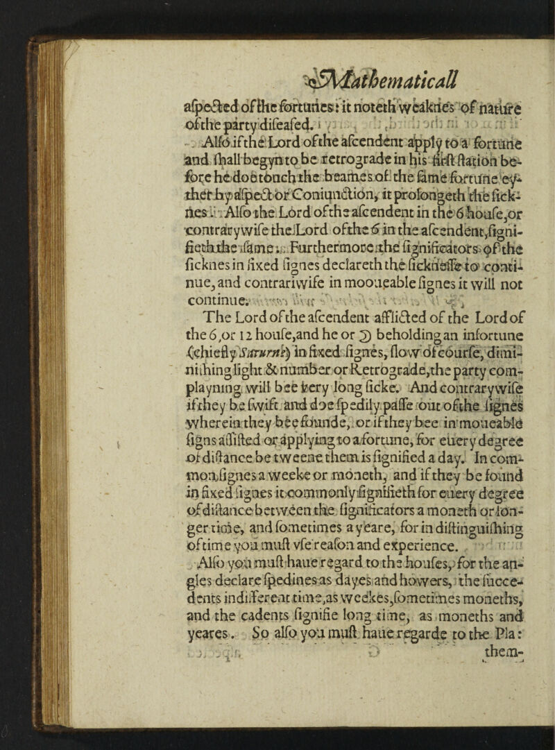 ^Mathematical/ Jf v afpe&ed oflhe fortunes* it notethweakiies of nature oi'tlie party difeafed. • Alfo ifthe Lord oftheafcendent apply; to a fortune and lhallbegyntobe retrograde in his firftftation be¬ fore hedoetonchthe beamesaf the lame fortune ey* therhysafpedbrConiundion, it profongeth the fick- nes. Alio the Lord oftheafcendent in the 6 houfe,or •contrary wife the.Lord ofthetfin the a(cendent,figni- fiethdae ifame;. Furthermore ;the fignificsators of the ficknes in fixed ilgnes deciareth the ficknsffe to conti¬ nue, and contrarivvife in mooueable fignes it will not continue. J The Lord oftheafcendent afflidedof the Lord of the 6,or 12 houfe,and he or 2) beholding an infortune (chiefly Sitvurns) infixed fignes, flow dfcourfe, dimi¬ ni thing light & number or Retrograde,the party com- playning will bee fcery long ficke. And contrarywife if They be fwift and doe fpedily paffe out ofthe lignes wherein they b.feefounde, orifthey bee inmoueable figns alTifted or applying to a fortune, for euer y degree of difiance be tweene themis fignified a day. In com- moafignesaweekeor moneth3 and if they be found in fixed fignes it commonlyifignifidh for euery degree of difiance b etween the fignificators a moneth or lon¬ ger tirne, andfometimes ayeare, for in difiinguilhing oftime you muft vfe reafonand experience. Alio you muft haue regard to the hpufespfor the an¬ gles declare (pedinesas dayes and howers, the iiicce- dents indifferent time,as weekes/ometimes moneths, and the cadents fignifie long time, as moneths and yeares. So alfo you muft haue regarde to the Pla: O ' them-