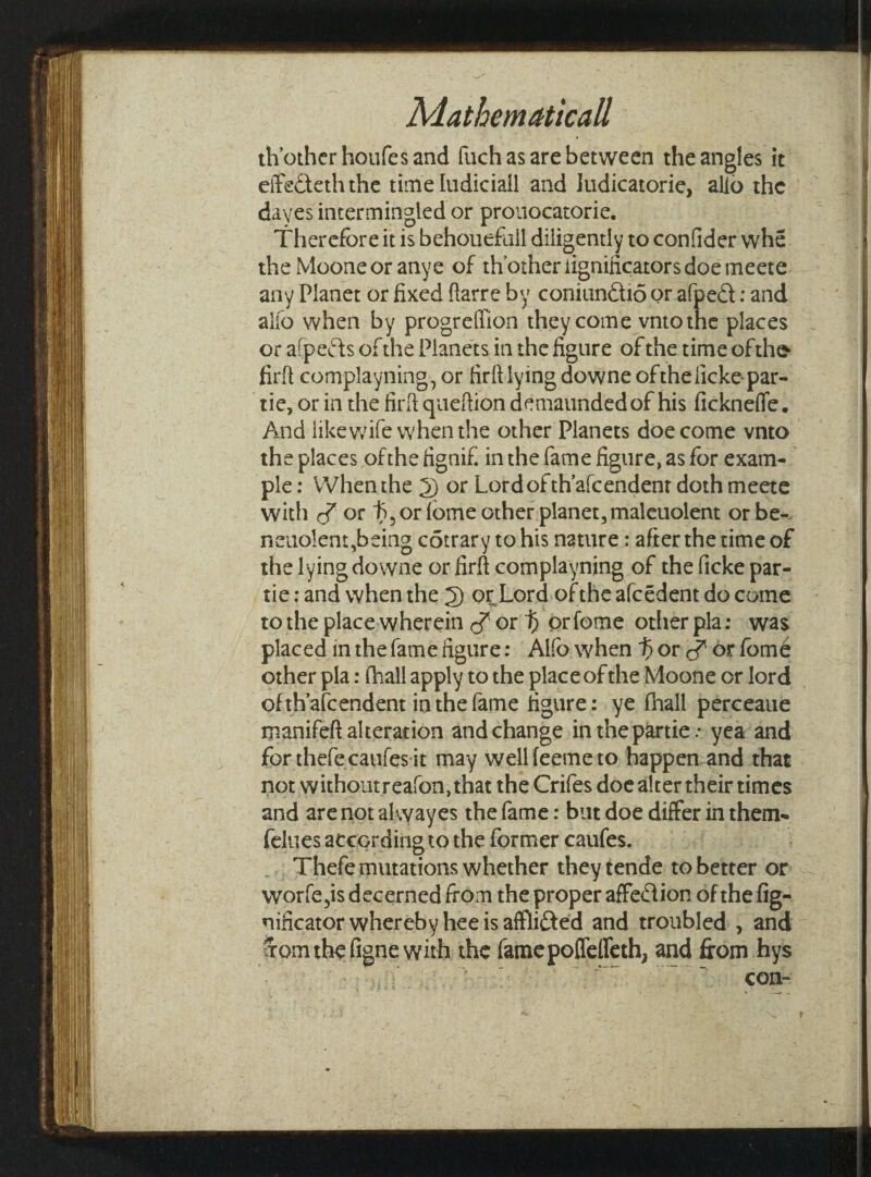 Mathematical!, th’otherhoufesand fuch as are between the angles it effe&eththe time Iudiciall and ludicatorie, alio the dayes intermingled or prouocatorie. Therefore it is behouefail diligently to confider whe the Mooneor anye of th other iignilicators doe meete any Planet or fixed ftarre by coniundtio or afpedt: and alfo when by progrelTion they come vntothe places or afpeds of the Planets in the figure of the time ofthe> firft complayning,or firftlying downe of the licke par- tie, or in the firfi queftion demaundedof his fickneffe. And like wife when the other Planets doe come vnto the places ofthefignif in the fame figure, as for exam¬ ple : When the 2) or Lordofth’afcendent doth meete with or t)5 or fome other planet, maleuolent or be- neuolent,being cotrary to his nature: after the time of the lying downe or firft complayning of the ficke par- tie : and when the 2) or Lord of the afeedent do come to the place wherein cf or ^ orfome otherpla: was placed in the fame figure: Alfo when f> or or fome other pla: (hall apply to the place of the Moone or lord ofth’afeendent in the fame figure: ye fhall perceaue manifeft alteration and change inthepartie * yea and for thefe caufes it may wellfeemeto happen and that not without reafon,that the Crifes doe alter their times and arenotakvayes the fame: but doe differ in them- felues according to the former caufes. Thefe mutations whether theytende to better or worfe,is decerned from the proper affedtion of the fig- nificator whereby hee is affiifted and troubled , and ffom the figne with the famepoffeffeth, and from hys con-