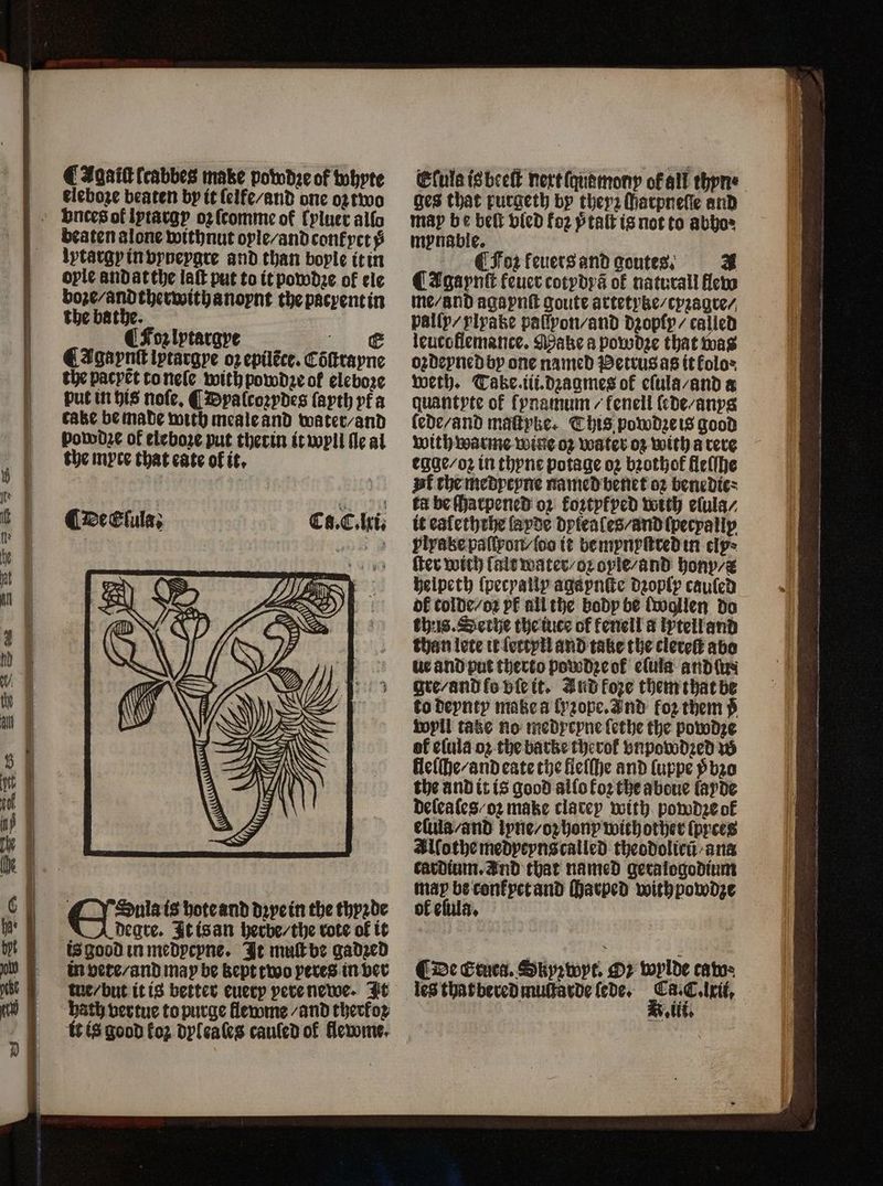 CAgailtſcabbes make powdꝛe of whyte eleboze beaten by it ſelfe-and one oꝛ two beaten alone withnut ople-andconfyct$ lytargyinvyneygre and than boyle it in oyle andatthe laſt put to it powdꝛe of ele boze-andtherwithanoynt thepacyentin the bathe. CFoz lytargye c CAgaynlt lycargye oz epilẽce. Cõſtrayne the pacyet to neſe with powdꝛe of eleboze put in his noſe, ¶ Dyalcoꝛydes ſayth yt a cake be made with meale and water / and powd2e of eleboze put therin it wyll ſle al the myte that cate of it. C@eClula; Cs. E. ki. O Sulais hote and dꝛye in the thyꝛde | degre. It is an herbe / the rote of it is good in medycyne. It muſt be gadzed in vete / and may be kept two peres in ver tue / but it is better euery pere newe. It hath vertue to purge flewme / and therkoꝛ it is good foz dyleales cauſed of flewme. Eſuls is beeſt nertſquamony of all thpne ges that purgeth by theyꝛ Matpnefe and may be belt vied foz ptalt is not to abho» mynable. ¶ Foꝛ fevers and goutes. # ¶ Igaynſt feuercotydy3 of naturall flew me / and agaynſt goute artetyke / cyꝛagre⸗ pally- ylyake paſſpon/and dzopſy / called leutoflemance. Make a powdze that was oꝛdeyned by one named Petrus as it kolo⸗ weth. Take. iii.dꝛagmes of eſula /and a quantyte of fynamum / fenell lede / anys lede / and maſtyke. This powdze is good with warme wine oz water oz with a rere egge / oꝛ in thyne potage oz bzothof fleſſhe pk the medyeyne named benet oz bene die ka be ſhatpened ox foztyfyed with elula / it ealeththe ſayde dyleales / and ſpecyallp plrake paſſpon / {oo it be mynyſtred in cly+ ſter with lalt water / oꝛ oyle / and hony / helpeth ſpecyally agaynſte dꝛoply cauſed ok colde-oz pk all the body be ſwallen do thus. Sethe the iuce of fenell a lytell and than lete it ſettyli and take the elereſt abo ue and put therto powdꝛe ok eſula and lu gre / and lo vſe it. Jud foze them that be to deynty make a lyꝛope. Ind foꝛ them ÿ wyll take no medycyne ſethe the powdze of elula oz the barke therof vnpowdꝛed w lleſſhe / and eate the lleſſhe and luppe ỹ bꝛo the and it is good alſo Foz the abeue layde delea les /oꝛ make clatey with powdꝛe of elula/and lyne / oz hony withother ſpyces Allothe medyeyns called theodolicũ ana cardium. and that named geralogodium te ſharped withpowdze of elula. 44%,