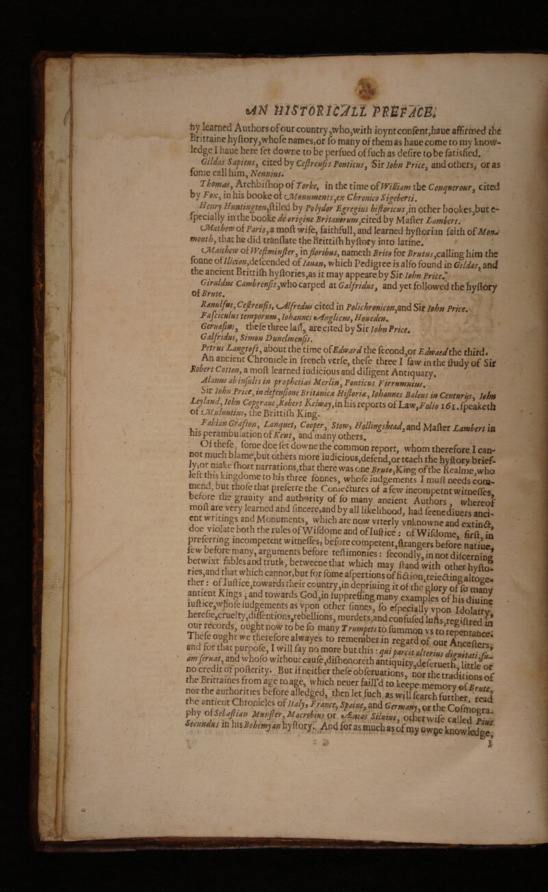 msfonuii MUfim by learned Authors of our country jWhOjWith ioyntcon(ent,hauc affirmed thi foitrainc hy ftory^whofe names,or fo many of them as haue come to my kno#- ledge I haue here fet do wne to be perfued of fuch as defire to be fatisfied. Gildas Safims^ Cejlrenfis Pontkus^ Sit John Price y and others, or as fome call him, Nennius* Thorny y Archbifhop of Torke^ in the time Q^William the Conquer out ^ cited by FoXy in his booke of (JMonuwersts^ex Chronico Sigebetti, ^ Henry Huntington^^ilcA by Polydor B^regius hijioricus/m other bookes^but e- .ipeciaily in the booke dc origine Britamrum fil^d by Mafier L Amber ti ^Mathew of parista moft wi/e, faithfull, and learned hyftorian faith ofMon^ mouthy that he did tranflate the Brittifh hyftoty into latine, CMatthew of JVeftminJfer, inJlaribuSy nameth Brito for BrutusyCalling him the fonne ot //ieionydefeended oilman^ which Pedigree is alfo found in Ctldds. and the ancient Brittifih hyftorics,as it may appeare by Sir lohn Priced Girddus CambrenjisyWho carped at GalfriduSy and yet followed the hyftory oi Brute. * ^ ^ Kmulfrsy Cefirenfisy t^lfredus cited in PoUchroniconfitid Sit John Price. Fuj^ciculus temforumylo^hannes t/^nglicpiSyHoHeden. Geruafiusy thefe three laff^ are cited by Sir lohn Price. ^^^fiiduSy Simon Hunelwenjis* ' Petrus Bangtofty about the time oiEdward the fccond^or Edwaedthe thirds An ancient Chronicle in french verfe, thefe three I faw in the ftudy of Sir Bobert Cotton, a moft learned iudicious and diligent Antiquary* Alanus ahinjtdis in frophetia^ Merlin, Ponticus Virrumnius. ' Sir lohn Prici^ indefenfione Britamu Htfioria, lohames Baleus in Centurus, Ithtt Ley land, lohn Cofgraue,B.ohert Kelwaj,ia his reports oihzvi,Folio i6i.fpcakctit Ot the Brittifh King. „ ) ^ I Fabian Grafton, Lanquet> Cooler, Stow, BolUngshead,mA MaAet Lambert m ms perambiilauon of Kent, and many others, downethe common report, whom therefore I can¬ not much blame,but others more iudicious,defend,or teach the hyflory brief- 1 narranons,that there was one Brute,Kmg of the Reaime,who left his kingdome to his three formes, whofeiudgements I mull needs com¬ mend, but thofethat preferre the Coniedures of a few incompetntwitnelles before the grauity and authority of fo many ancient Authors , whereof moft are very learned and fincerc.and by all likelihood, bad feenediuers anci¬ ent writings and Monuments, which are now vttcrly vnknovvncand extin<9- doe violate both the rules of Wifdome and of luftice ; ofWifdome firft in preferring incompetent witneffes, before competent,ftrangers before natiuc few before many, arguments before teftimonies: fecondly,innot difccrninE betwixt fabiesand truth, bctweencthac which may ftand with otherhyfkf Ties,and that which cannot,but for fome afpertions of fiaion,reieaine altoae- ther: of Iuftice,rowards ciieir country,in depriuing it of the glory of fo maliv ptient Kings j and towards God,in fuppreffing many examples of his diuine lufticcjwhole ludgements as vpon other finfles, fo cfpccially vpon Idolarrv herefic,cruelty,dtlfentiofis/cbellfons, murders,andconfufed'lufts regiftred m our records, ought now to be fo many Trumfets to.fummon vs to repentance Thefe ought we therefore alwayes to remember in regard of our and .or that purpofe, I will fay no more but this t quifmit alteriut digmatifu amjeruat, and whofo without caure,difhonoreth antiquity deferuerR ^ri/ .o credit of podcity.. Bitc itaitbe. tl»rcobft,„atir7^Si‘d^^^^^^ the Bntrames from age toage, which neuer faill’d to keepe memorvof r ^ nor the authorities beforealledged, thenlet fuch as will fearchfurthePS the antient Chronicles of Italy, France, Spaine, and Germam or the Cofm/ “ fhy olSebaJlian Munfier,Macrohm ot ty£mas Siluiut, otherwife called f” ’ Seoundus in hisBohewyan hyftory;; And for as much as of my ow^e knowfedg?.