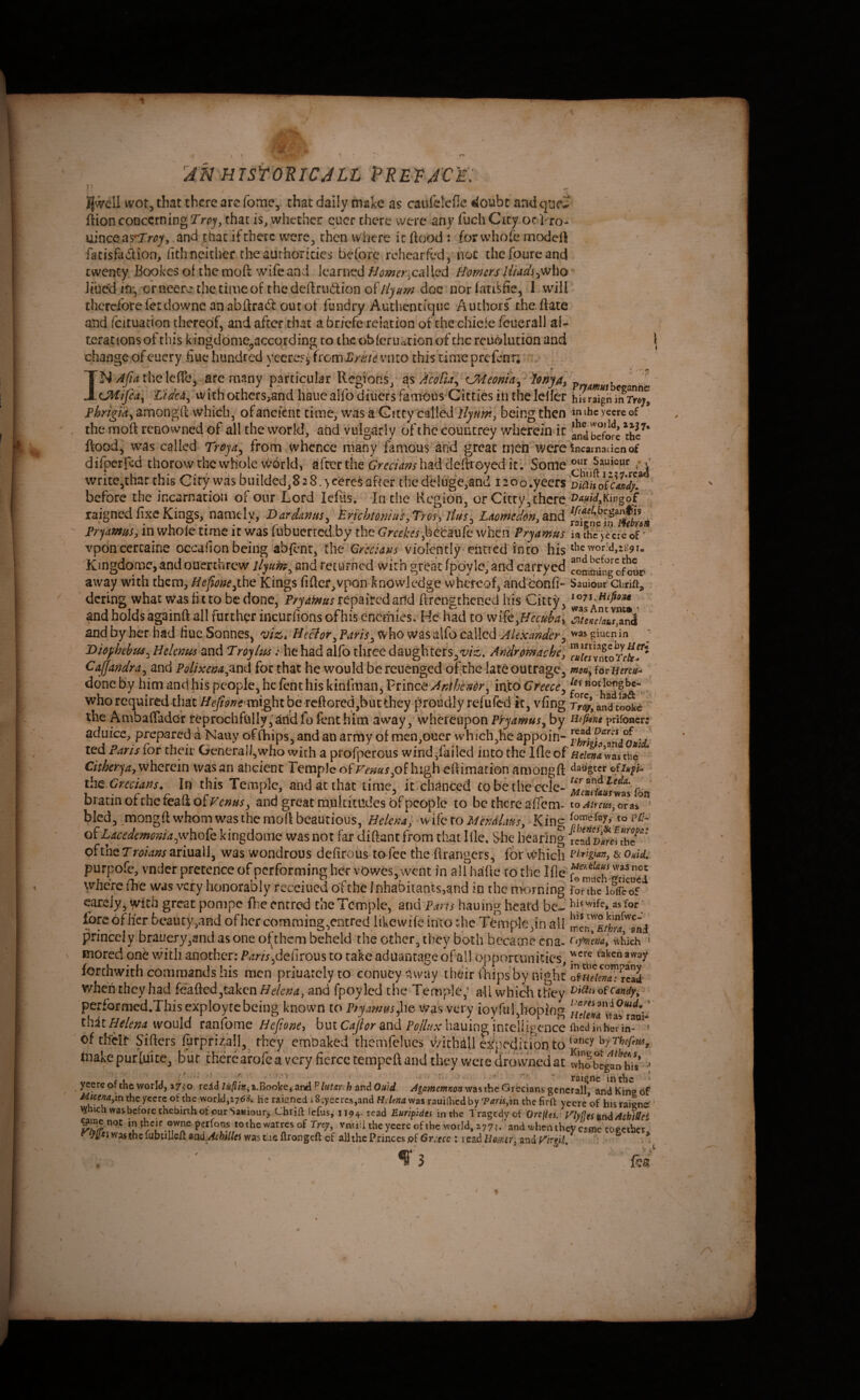 15 :4N HTSYOEICJLL PRE)?JC'£: icrore tnc jncarnacioii or our i.ora icius. in cue hegiODj or^uty^tncre aigned fixe Kings, namely, Dardanus^ trichtomuy^ Uomedon^dLudi ^'qmnsy in whole time it was fubucrredby the (7w^Yi,betaufc when Pryamus ia fhlv^crc^of^* IJwell wot, that there arc fome, chat daily make as caulelefie €loubc and qnc^ fiion concerning T'rrj', chat is, whether quer there were any fuch City oc Vro- ' uinceasTw, and thacifthere w^ere, then where it ftood : forwhofe modeft facisfadion, lith neither rheauthoricics before rchearfed, not thefoureand twenty. Bookes of the mofi wife and learnedcal led Homers Uiadi^^ho ^ Jibed in^, or neere the time of the defirudion of fiyam doc nor latikfie, I will thereforefetdowneanabftradoucof fundry Autlientiqiic Autborf che.ftate and fcituation thereof, and afterihat a br/efe relation of the chicle feuerall al¬ terations of this kingddme.accordins to the obferuation of the reudlution and change of cucry hue hundred yeere?^ from JS/vh^vnto this time prefenn . , N Afid the Icfle, arc many particular Regions/ as AcoBa'^ CMeonia^ ionjA^ vmmuth UHifia^ tideJi^ with others,and haiicalfodiuers famous Cittics in the leller hjsraignmrrfr;^ Phrigmy amongil which, ofancicnc time, was a Gitty called being then inihcyecrcof ' , the mort renowned of all the world, and vulgarly of the countrey whcrein-ic thc^* ftood, was called Trojdy from whence iiiany famous and great men v^ercincamacicnof difperfed thorow thcvvHole vvorld, after the had deftroyed it. Some :j write,that this City was biiildedj828.>ci&rcSafter the deluge,and i^oo.yeeisDiahosVasdj^ before the incarnation of our Lord Icftis. In the Kenion, or Cictv, there o^^Kingof  . j /-» \ ; . . , . ^ ^ tr^.t i_SCzi raigned pryami^Sj vponcercaine occafion being abfenr, the Qrccians violently'ehticd into his Kingdomc, and ouerthrew';/y«^, and returned with great fpoy le, and carryed of cur away withthem,,the Kings fifter^vpon knowledge whereof, andbonfi- Sauiourcbrift, . ' dcring what was fit to be done, Pryamus repaircdaild ftrengthened his Citty, , and holds againft all further incurfions of his enemies. Hd had to v>^iiCyHecdbai and by her had fiue Sonnes, viz>. Hector ms y^\iO\v^S‘o\to cd\\c^ Alexander wasgiuenin  JOiophebuSy Hcknm and Troyhu: he had alfo three daughters,'!;/:^, CaJJandrUy and Polixcm^^nd for that he would be rcuengedof;the late outrage, moaAdTiienu-^ / done by him and his people, he fen t his kinfman, Prince Anthendry into Greecey who required that ^^<?;j'tf'mightbe rcftGrcdjbucfchey proudly refufed it, vfing rr^’andcookc the Ambaflador teprochfully,aridfo fenchim away, whereupon P'ryamuSy by Htfme prUoncr; aduice, prepared a Nauy of Aiips, and an army of men,oner wh ich,he appoin- ted Paris tor their GeneraI/,who with a profperous wind/ailed into the Ifleof was the ' C/r^cry^, wherein was an ancient Temple dfr^^«5«j,of high eflimationamongft ^iaugcct i\\Q Grecians. In this TemplCj and at that time, it chanted tobethe ccle- bracin of the feaft oivenusy and great multittldes of people to be there afi'em- to /iiretcijOtSLi ' bled, _mongft whom was the moft beautious, Helena,- wife to Mcndlansy - King diLacedcmoniay\vyK^{Q kingdome was not far diftant from thatIlle. She hearing reaTn^mhe^''* of the T roians ariuali, was wondrous defirous to fee the flrangers^ for Which & Ouid. purpofe, vnder pretence of performing her vowes, went in all hade to the Ifie where (he was very honorably rccciued of the lnhabiiants,and in the morning ronhe ihSf careiy, with great pompe fneentred the Temple, andp.tm hauing heard be^ hi? wife, as Tor ■ fore of her beauty,and of her comraing,entred likewifc into die TiMnplc,in ail princely brauery,and as one of them beheld the other, they both became cna- ' mored one vvitli another; defirous to take advantage of all opportunities, forthwith commands his men priuarclyto conueyp.vyay their ihips by night when they had feafted,taken Helena, and fpoy led the Temple,‘ all which they otcandy, performed.Thisexployrcbeing known to P^yamus^ho was very ioyful,hoping ihitHelena would ranfome Heftone-i huiCaJiormei /’Awliauinginteliigence fhedinherm- ’  of tifeif Sifters fyrprizall, they embaked thcmfelues v/ichdil ^kfeditior)to ^jT'hcfm, toakepufluice, bur there arofe a very fierce tempeft and tky were drowned at fvhobeglntu •; Cl f I i ' t o ' ’ ‘ ^ raigne in the ' ycerc of the world, vMJu^tn,t3ooVQiZr)A?lHtmh ^niOuid. was the Grecians general! and King 6f the yccrc of the world,He raicned i 8;yecrc5,and Helena was rauiHicd by Tam^in the firft yeere of his raicne^ ’ vyhich was before thebirth of our Sawiour^Cbrift !cfus,'ii94. read Euripidei in the Tragedy of Ore^es. inyflestLruiAshiSei grac not in^heir Qwne perfons lothc warres of Trey, vnuU the yeere of the world, and whrnthcV came topetber. Xil^iwasihclubtilleaan£l,/<^fei//eJ was the ftrongeft of all the P.rinccspf 6r;efc ; read Hfi/V/'i?', and f'/rgi/ * i ; , '^■'3  d/
