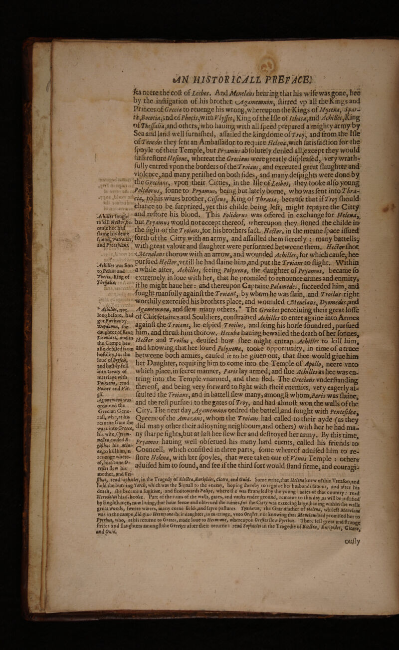 r t '*':*>* UlSTOniC^LL MEVACm '\'i' ilgl ..J J -Q . . ■ . . * .t ‘ • , ' ifea neere the coft of Lesbos, And MmU'us bearing that his wife was gone, bee by the inftigation of his brother ftirred vp all the Kings and Princes of to reucnge his wrong,whereupon the Kings of Mycena^ Spar^ offVlyjfes^ King of the Ifle of /^^^U,and Achilles yKi^^ of TAf^//4,and others,'who hauing with all fpced prepared a mighty army by Sea and land well furnifhed, aflailed the kingdomc oirroj^ and from the Ifle of Tmedos they fent an Ambaflador to require Hclena^mth fetisfadion for the {poyle of their Temple, but Pryamus abfolutbly denied all,except they would firft reftore whereat the GrecUns wercgreaclydilpleafcd,/very wrath-* fully entred vpon the borders of thcTrohns^ and executed great flaughter and violeDcc, and many perilliedonboth fides, aqd many defpights were done by theto^f, vpon their Citties, inthe IdQoiLesbos^ they tookealfo young JPplidorusy fonneto Pryamt^s^ being but lately borne, whbwas lent into r/4, to his wiues brother, King of ThracU, becaufe that if Troy fhould 5 K i air.be furprized, yet this childe being left, might repayre the Citty UMHei iouiht and reftofc his blood. ^ This PoUdorus was otfered in exchange for Bckmy^ to kill but Prywould not accept thereof, whereupon they ftpned the childe fe dfeare the fight ofthe TroUns^ioi his brothers fad. BeBor^ in the meane /pace ifliicd forth ofthc Citty with an army, and affailled them fiercely : many bailcllsi^ ind pfpte^iaus^ with great yalour and (laughter were performed betweene them. BeBor Cnot -ovr; CMendms thorow with an arrow, and wounded Achilles^ for which caufe, hee was Son he had flainc him3and put the to flight.. Withia to Feteus utid . awhile after, Achilles ^ feeing Polyxen^y the daughter of became fo ' fo with her, that he protnifed to renounce armes and enmity> be might haucher: and thereupon CeLptolnQPaUmedesy fucceeded him,and / fought manfully againft the by whom he was (lain, and Troilus xi^t y ' worthily exercifed his brothers place, and wounded CMentUus^ Dyomedes^^tid ^ Adiiiesy not Agamemm^y and flew ipany others. ^ The Greekes perceiuing their great lofle ^Cilie^l^tainesand Souldiers,conftrained Achilles to enter againc into Armes, i^ejdammy the againft the he efpied Twfc, and feinghishorfe foundred,putfucd daughter of King him, and thrufl him thorow. Hecuba hauing bewailed the death of her fonnes, thrcampc^he^ dcuifed how (hee might entrap Achilles to kill hiua^ aifo defiftedfrom and knowing that hec Ioucd Pi?/yAr^»^, tooke opportunity, in time of a truce hoftiiity,to^ihe betwccnc bodi armies, caufed it to be giuen out, that fhee would giuehintj ber Daughter, requiring him to come into the Temple of Apollff^ necrc vnto inm f r^ar« which placefin fecrct manner, Paris lay armed, and flue Achilles as hee was cm tring into the Temple vnarmed, and then fled. The vnderftanding thereof, and being very forward to fight with their eneinics, very eagerly al- faulteJ ihe Troians^ and inbaccell flew many,amongft whom,Pm> was flainc oraaincGiuc thc rcfi puifiiecl to the gatcs of andhad almolt won the walls of the Grecian Gene- ‘ City. The next 6ay^Agamemnon ordred the battcll,and fought with Pentefileay *^^\ncfrorn^e had called to their ayde (as they watsTaJcwce! many other their adioyniog neighbours,and others) with her he had ma- his yi'Aeppm- ny fharpc fightSjbut at ]aft hee flew her and deflroyed her army. By this time hauing well obferued his many hard euents, called his friends to «»^to ki!ihiBi,in Councell, which confined in three parts, fome whereof aduifed him to re- reuenge where- flotc with hct fpoyles, that were taken our of rraar Temple : others  aduifed him to found, and fee if the third fort would iand firmc, and couragi-i mother, » phusy read ^ophodeSy in the Tragedy of EleCirayEunptdes, Cicero^ and Quid, Some write,that Helena knew efthis Treafon and held the burning Toreby which was the Signall to the enemy, hoping thereby to rcgainc her husbands faucur, and after his death, (he bccsmc a fugitiue, and fled cowards Polipet where fl e was ftranglcd by the young adies of that country; read his,5. bookc. Parc of the ruins of the walls, gates, and vaults vnder ground, remainc to this day,as will be luflificd' by Englifh menj now liuing,ihac haue feene and oblerued the ruines,for the Citty was exceding large,hauing within the wall* great woods, (weete waters, many come ficids.,and fayre paftures Tyndarm, the Grandfather of Helenay whileft MenelatU was in the camp©,did glue Hc/i«yo»eih<ir daughter, m marriage, vnto Orepcs. nor knowing that Memlamhsd piomiled her to Pyrrhus, who, at bis rcturne t© Creect, made louc to He/mvene, whereupon Oreftes flew Fyrrhus. There fell *»reat andflranpe flrifes and {laughters amongft the Greel^es after dieir teturne; read Ssphodes m the Tragedic of EleCira, Euripides Ciceh - and Quid, r » r y % oufly into treaty of marriage with Tolixena, read Homer and P'ir- gii. , ... Agamemnon ordained the (