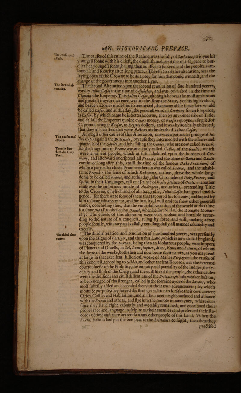 <>,■ yi The fccond al^ ccr4Cio«i> Tl\« caufesand e0e^a. Therein ftan- deththeCuty TdKU. Un HISTORICJLl PREFACE. caufcs of ibi$ ruine of tlie Realni9^,vras the folly ot G^frMuc^to icyne hi^ ^ yo.ungeft fonn.e with his elded, Uie diuellifli malice ot the old Queene to buc- ^ cher her youngeft fonne jhauing then no ifTuc to fuccecd,and the peoples wan- tonneffe and fecuflty alter lQpg peace..f-^he effe(£ts of this alteration, was the layipg open of the Crownc tq be as a prey for him chat could winneit ^ and the ' change of the government into another Lyne. The fecc^d Alteration feeond reuolution of ^ue hundred yceres^ >h^^shy luUus C'f^ pe ft ded in the rime of CUh^s th^ E^pdcor*.This Ittlm C^yir^j^^hough he wap the moft ambitious and greateft traytqr euer^wras to the Romane State, yet his high valour^ 'j^pnes roade bh^ip renowned^ that many of his fucceflur^ w«';uld atthisday ^tbegener^^^^^^^ itiCermmy for an Emperor^ is by which name he isbettet knowne, then by any ocher ftile or T itlci and call all the Emperors qubinc CaJ^rs money, or Keafers quoyne, vfing K.foi pronouncing ijc Keyfar, as KtjjArs dollors, and it was hyitorically obferued^ that they ^ilperifhed that were Adors of the death of lulius Cafan 5 Amqhgft other cauies of this Alteration^ one wasa particular grudge of lu* Ims C^ar againft ;hc Britt mis ^ becaufe they intcrmedljcd with the affaires and qu^rrells of the C^/^ijandfof aflifting thetjauUsy who are now called French^ mr tbekingdomepf />4;?re was anciently called CAllfAy of the Gdulcsy w'hich a valiant f^eople, which at firft inhabiied vpon the borders of Gcr^ mdnyy and afterward ouerfpread all Francty and the name of QaIHa and QmUs Gondnued long after ^^t^^ vhcill the time of the famous Dnke Franchtgny of whqm a particular chicfe Prouince therein was called Franeey and the inhabi- tsLiiti French tl}e fame of which in tiroey drew the whole king- dome to be^caned/rrf^^^^ at this day^ Chronicles of ItalyyFrance^ and in the/r tanguages, c^ll our Prince of WfiksyXhmcQ of Caules: another caufe was the'ambitious mi^^ of AndrogeuSy'^nd others, pretending Title tothe C|:pwheyOfwhi^ and ,of all things elfe, IhUhs C^fir had good imclli- g^ce r forthefe were fornepf them that fauoured his fortunes, and hoped by him to haue aduancementj and forbreuity, I will omit to fhew other geaerall caufes, concluding thus, that the vniucrfall vexation of the world at this rime fo^finne.was Rrpphefied by Darnel, when he foretold of the Romane Monar- enyi The effe<Ss of this alteration were \try violent and horrible accor¬ ding to the nature of a conquefi, ruling by force and will, making a free peppie fcrpijlcytributary and vafrall3exertifing daily all manner ^cruelty and c^cefte. ' ^ . '“,^The third alteration and rcuolutionof ftue hundred ycercs, was pre/ently Vpon the raigne of Veruger, and then this Land,which is now called Englanc^ was conquered by the i^axons, being then an Idolatrous people, worfhippers of F*lanecs and Diuclls, as Sel, Luna^ lufiter^ Mars, Venus and Saturn, of whom thedaycs of the wecke,both then and now beare their names, as you may lead at large in that excellent hiftoricallworkeof ; thccaufesof ■•this conqiicft,according tp CiUas,^nd other ancient Records,was the extreme cpuetQuIpcfle of the Nobility,the iniquity and partiality of the Iudges,the fe- ciirity and floth of the Clergy,and the euill life of the people; the other caufes were the diuifions ana ciuill difTcntions of the Brittainsywhofe weaker fad on to be reuengedpf the ftronger, called in the forraine aydeof the who moft fubtilly aided and fcconded them for their own aduancement* by which means & purpofe,they forced the ftronger fadk n to forfake their own ancient Cities,Caftlcs and Habitaapns,and all their necr neighbourhood and alliance with the Frtmh and others^ and flye into'the remote mountayncs, where euer ftpee they jhaue right vahwly and worthily remained, and continued their proper r^ce and language in iJerpire oftheir enemies: and preferued their Re¬ cords of time and ftate belter then any ocher people of this Land. When the Saxons fadion had put the one part ofthe^Brittaims to flight, then theo they > pradifcd ThetUird altc- ra(i#n* N ... /.