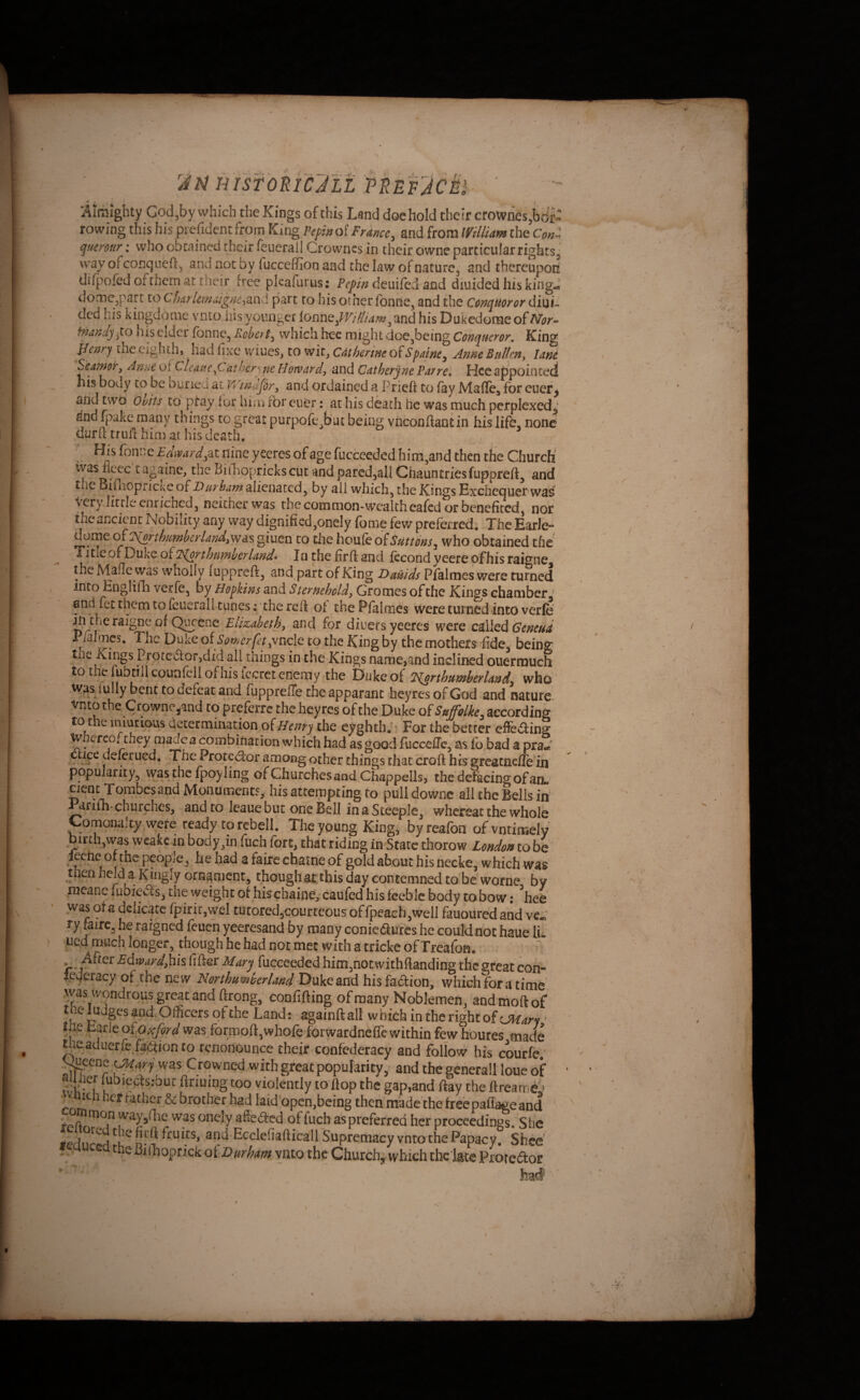 HrsfbRiCjLL fBEF'Jci^ ‘ ^ ■ i •Alrbighty God,by which the Kings of this Land doe hold their crownes,bdt: rowing this his prefident from King Vcpinoi France, and from IVHliam the Con^ qtterour; who obtained their feuerail Crowncs in their dwnc particular rights j way of conqueft, and not by fucceffion and the law of nature, and thereupon! dilj)ofed of them at their free plcafurus: deuifed and diuided his king^ dome,part to ClmrUm.ugne,md. part to his other fonne, and the C&nquoror diuL ded his kingdome vnto liis younger ionnc,m/Iiam^ and his Dukedome of Nor-^ fnandjyto his elder fonne, Robert, which hee might doe,being Conqueror. King Jlenry the eighth, Had fixe vviues, to wit, Catherine oiSpainc, Anne Rulkn^ lane S'eatnor, Anne of CUmeheryne Hownrd, and Catherine Parrel Hce appointed 11 is body CO be buned at Windfor, and ordained a Prieft to fay Maffe^ for euer^ and twO obits to ptay for him tbr euer: at his death he was much perplexed,,’ and fpakc many things to great purpofe>‘iu being vhconflantin his life, none durft trull him at his death. ■ His fonne Edvard,nine yeeres of age fucceeded him,and then the Church ivas flc^c c aniline, the Biihoprickscuc and pared,all Chauntries fuppreft^ and t iQ Biflioptickc o[Durham alienated, by all which, the Kings Exchequer wa^ Very little enriched, neither was the common-wealth cafed or benefited, nor the ancient Nobility any way dignified,onely feme few preferred. The Earle-* dome o(Tiorthumberland,was giuen to the houko^Sutms, who obtained the Title of Duke oilA^irthumhcrlando la the firft and ftcond yeerc of his raigne the Malle was wholly fuppreft, and part of King Dauids Pfalmes were turned into Engl ifh verfe, by Hopkins and Sterpeholds Gromes of the Kings chamber ' and fee them to feuerall tunes; the reft of the Pfalmes were turned into verfe ^ in the raigne of Qv^cne Elizabeth, and for diuets yeeres were Q^^dk Ceneud P/a Th<-nn l/f* Cy1 t'j-; It*” __i 1 • to the fubcillcounfcli ofnis fccrcteoerny the iDukeof EJ^rthumherlandy who .Wfis iully bent to defeat and fupprelTe the apparant heyres of God and nature vnto the Crowne jand to' preferre the heyres of the Duke oiSufolke, according to the iniutious determination of Hentj the eyghth; For the better effeding Wherco* they madca OTmbination which had as good fucceffe, as fo bad a pra- . deforued, 'The Proted:or among other things chat croft hts greacnelle in popularity, was the fpoy ling of Churches and Chappells, the defacing of an«' atteippting to pull downc all the Bells in ^rifh* churches, and to leaue but one Bell in a Steeple, whereat the whole Comonalty were ready to rebell. The young King, byreafon ofvntinsely birth,was wcakc in body,in fuch fort, that riding in State thorow London to be jeche or the people, he had a fairc ebatrie of gold about his necke, which was then held a Kingly ornament, thoughat this day contemned tofoe worne by meane fubieiSs, tne weight of his chaine, caufed his feeble body to bow: ^hee was ofa delicate fpiric,vvel tutored,courteousoffpeaeh,well fauouredahd ve. ry faircj he rargned feuch yeeresand by many conicdurcs he could not haue li. ued much longer, though he had not met with a tricke of Treafoa. ^ -After Edwardjhis fifter Mary fucceeded him,nocwithftanding the great con- lederacy of the new Nordumer/a/id Duke and hisfadion, which for a time' V' confifting of many Noblemen, and molt of t.e ludges and. Officers of the Land; ^ainftall which in Ae right of ■ the carle ot Oxford was formoft,whole forwardnellewithin few houres made toeaduerfe faction to renonounce their confederacy and follow his courfe; ^eene ^ary was Crowned with great popularity,- and the general! loue of OvK -/ firming too violently to flop the gap,and ftay the ftrearrid;^ ^ brother had laid’open.bcing then made'the Ireepallage and tprtc^'^A^ way,(lie was onely aSeded of fuch as preferred her proceedings. She fiffi fruits, and Ecclefiaftica'll Supremacy vnto the Papacy. Shce’' fcqucca the Biiliopnck of Durhata vnto the Church, which thc late Proredor