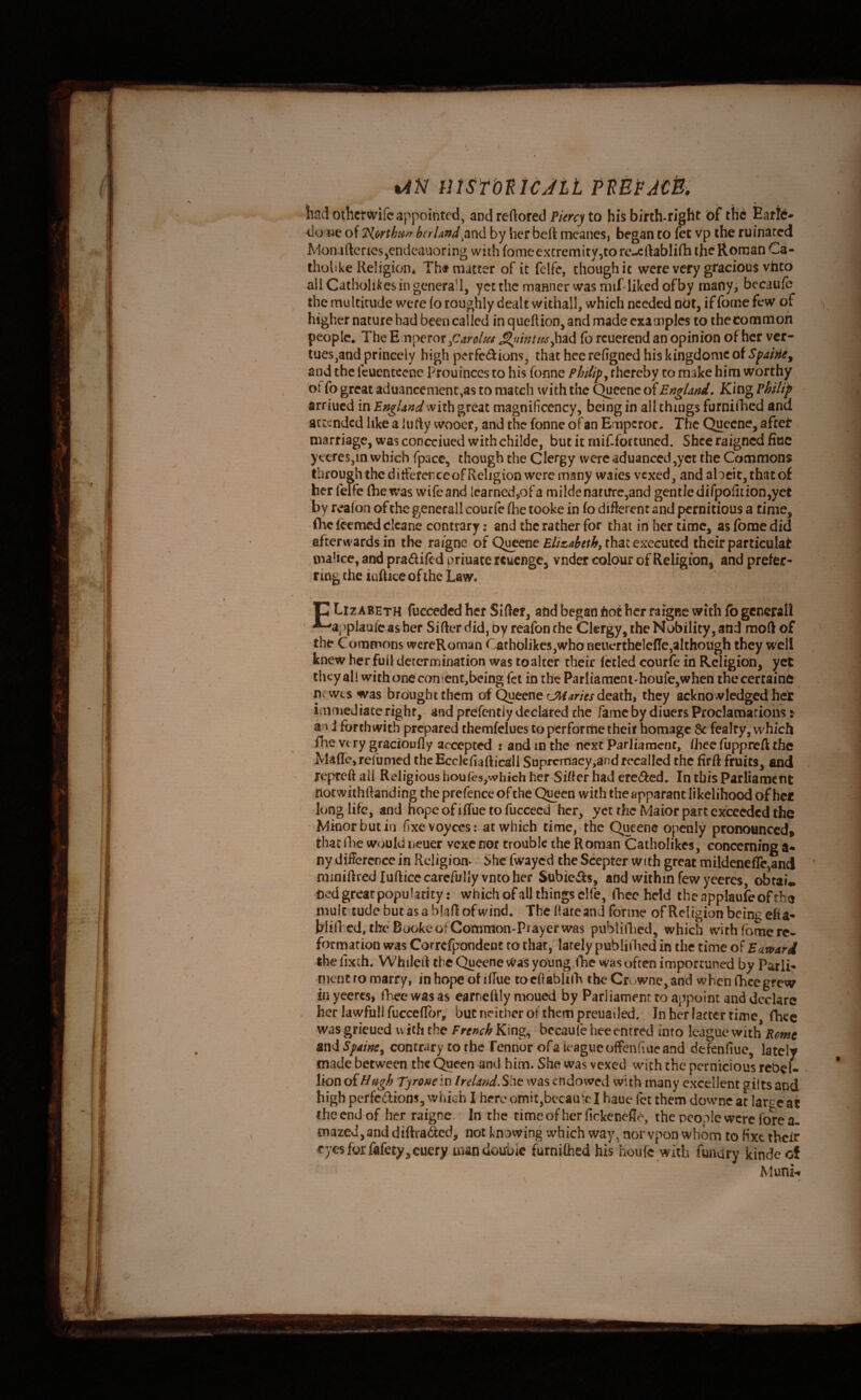 / <lo we of ?lorthii/r brrUndby her beft meanesj began to fee vp the ruinated Monaftcries^endcaaoring with fomeexcremity,to re-eftablifh the Roman Ca- th ohke Religion, Th^ matter of it felfe, though it were very gracious vhto allCatholikesingcnerall, yee the manner was mif-liked of by raanyi becaufe the multitude were (o roughly dealt withall, which needed ndt, if fome few of higher nature had been called inqueftion,and made examples to thecommoh people. The Emperor (b rcuerend an opinion of her ver- tues^and princely high perfedions^ that hec refigned his kingdomc of Sfaine^ and the fcuentccnc Prouinces to his fonne Plnlip^ thereby to make him worthy . ot fo great aduancemcnt.as to match with the Queenc of England. King Philip arriued in England with great magnificcncy, being in all things furniilicd and attended like a 1 u fty wooer, and the fonne of an Emperor. The Quecne^ afeet marriage, was concciued withchilde, but it mif-fortuned. Shce raigned fine yceres,in which fpace, though the Clergy were aduanccd,yct the Commons through the ditferenceof Religion were many waies vexed, and alocit, that of her felfe (he was wifeand learned,of a milden3tifrc5and gentle dirpofltion,yet by realon of the generall courfe (lie tooke in fo different and pernicious a time, fhcfeemcdclcane contrary: and the rather for that in her time, asfomedid afterwards in the raigne of Qi^ene that executed their particular malice, and pradiftd priuace reuenge, vnder colour of Religion, and prefer¬ ring the iaftice of the Law. P Lizabeth fucceded her Sifter, add began dot her raigne with fb generall ^applaufc asber Sifter did, by reafon the Clergy, the Nobility, and mod of the Commons wereRoman Carholikes,who neuertheleffe,although they w^ell knew her full derermination was toalter their fctled courfe in Religion, yet they all with one con ten t,being fet in the Parliamcni-houfe,when thecertaine nrwts was brought them of Quecne crimes death, they acknowledged her immediate right, and prefentJy declared the fame by diuers Proclamariohs: an J forthwith prepared themfelues to perfotnie their homage 6c fealcy, which fhe very gfacioufly accepted : and in the next ParJiament, fhec fuppreft the Wafle, refumed the Ecckfiafticall Suprcmacy^and recalled the firft fruits, and repteft ail Religious hou(es,whfch her Sifter had ered^ed. In this Parliament notwiihftanding the prefence of the Qgeen with the apparant likelihood of her / long life, and nope of ilTue to fuccecd her, yet rhe Maior part exceeded the Winorbutin fixevoyces: at which time, the Queene openly pronounced^ that Ibe would neuer vexe nor trouble the Roman Catholikes, concerning a- ny difference in Religion- She fwayed the Scepter with great mildeneflc,and miniftred luftice carefully vnto her Subiedls, add within few yceres, obrai. bed great popularity: which of all things cHe, focc held theapplaufeofrha multitude but as a bkft of wind. The ftareand forme of Religion being efia- ftlinxd, the Booke of Common-Prayer was publiftied, which with fome re* formation was Correfpondent to that, lately publiilied in tfie time of Battfard the fixth. Whileit the Queene Was young,iTie was often importuned by Parli- mencro marry, inhopeof iffue toeftabliftv theCrv^wnejand when fheegrew in yeercs, (Lee was as earnelily nioued by Parliament to appoint and declare . her lawful! fucce(Ic>r; but neither of them preuailed.. inheriaccertime, fhee was grieued w itii the French King, becaufe hee entred into league with Rome and Spaine^ contrary to the Fennor of a league offenfiue and defenfiue, lately made between the Queen and him. She was vexed wiith the pernicious rebel¬ lion oiilugh Tyrone in Ireland.Shc was endowed with many excellent gilts and high perfciftions, which There omit,becaute I haue fet them downc at large ac the end of her raigne. In the time of her fickenefle, the people were fore a, mazed, and diftra&d, not knovving which way, nor vpon whom to fixe their eyes fox fefety,cuery man double furnifhed his houfe with funary kinde of Mum-*