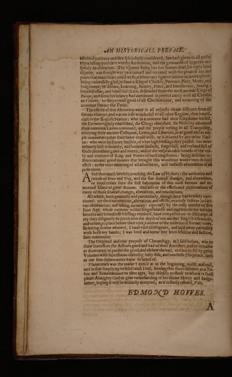 icjtt pmpjcB': j \ admired patience and free fpiritdiicly conficlercdhcc hath giuen to all poile- tity a lafting prefidcnt worthy his honour, aud the grcatnefic of lo genrie and fpeedy an alteration. The Quecne being but fixe bourcsdcadjiis right band dignity, wasi’lraight way proclaimed and recciued .with the greateit ioy and peace that mans heart could wifh,without any figneof fadion or interruption: being vniucrfaUy glad,to haue a King of Chafiity^PatiencCjPiety^Mercy^and ludgcmcrjtjWifdomc, Learning, Bouncy, Peace, and Munificence, hauinga hopefull ilTue, and hcalthtull Race, defeended from the moft ancient Kings of BurefCy and from his infancy had continued in pcrfc6l amity with all Cfirifti- an Princes, to thegenerall good of all Ghriftendome, and weakning of the coniraon Enemy the Turke. ^ - * Thecfieilsof this Alteration were in all refpe61:s cicane different from all former changcs,and was no leffe wonderfull to all other Regions, then benefi- cialltothe Englifh Nation: who in a moment had their Kingdome fettled, the Crowne rightly eftabUihed, the Clergy cherifihed, the Nobility aduanced ^their common Lav/es continued, and the people refting in all Tranquility, cnioy ing their ancient Cuftomes, Lawes,and jLibcrties,in as good and as am. pie manner as eyther their heart could wifli, or is iiiioyed by any other Nati¬ on : who were no (boner fenfibIe,of what high btelEngs they pofiTeft: bur were inftantly luld in fccurity, and became (enflefle, forgecfull, and vnthankfull of Godsaboundsnt grace and mercy, and of the vnfpeakeable benefit ofthe vni- ty and concord of King and Peercsofboth kingdomes: being abfoliitein- ftruments and goodraeanes that brought this wondrous workevntodefired efted: to the vtter daunting of all aduerfaries, and endlefle admiration of all poftcricies. ANd thus much briefely,touching the Law of Hy ftory: the authority and ^ ^lookoiBrute and Troy^ and the fine fcuerall changes, and alterations,  or reuolutions fince the firft habitation of this moft famous and re¬ nowned' Ifland'cf gt'm'BHtaine. And alfo of the effedsand obieruations of cuery of thofc feucrall changes, alterations, and reuolutions. ' All which, both generally and particularly, though here but briefely men¬ tioned : yer their extremities’,alterations and effeds,worthily deftrue ludici- ous obferuation, and lafting memory: efpecially by the rufty mindes of this Iron Ag^'whofe extreme wilful! forgetfulneflc and ingratitude for infinite benefits and boundlelTe blcffings rcceiued, hauc compelled me in difeharge of my duty diligently to fearch into the depth of our ancient Engiiili Chronicles^ andothefsjto place before their eyes,a mirror ofthe raiferiesof former times* In fettiflg downe whereof, I haue vfed all diligence, and layd away partiality with bothroy hands $ I was bred and borne free from fehifme and fadion, hate contention. ThcOfiginall and true purpofe of Chronology, as I faid before, wasto^ fhew SudceflorSjthe Adions good and bad of their Anccfters,and to remaioc as documents to purfue the good,and efehew the bad, and not to fill vp great Volumes with fuperfluous curiofity, lofty ftile, and ncedlefle Eloquence, fuch as our fore-fathers neuer knew or heard of. , ^ Plaine truth was the raarke I aym'd at in the beginning, midft,and end ' and in that fimplicity ot folid truth I end, leaning this (hort difeoure as a To! ken and Remembrance to after ages, but chiefely to thofc towhomitfhall pleafc Almighty God to giuc vnderftanding of his diuine Mercy and ludgc* ments^ hopingit will be as kindly accepted j as it is freely offered. Vale. * * t E’DMOS^ HOVVES. ' JSi ’*■ ) I