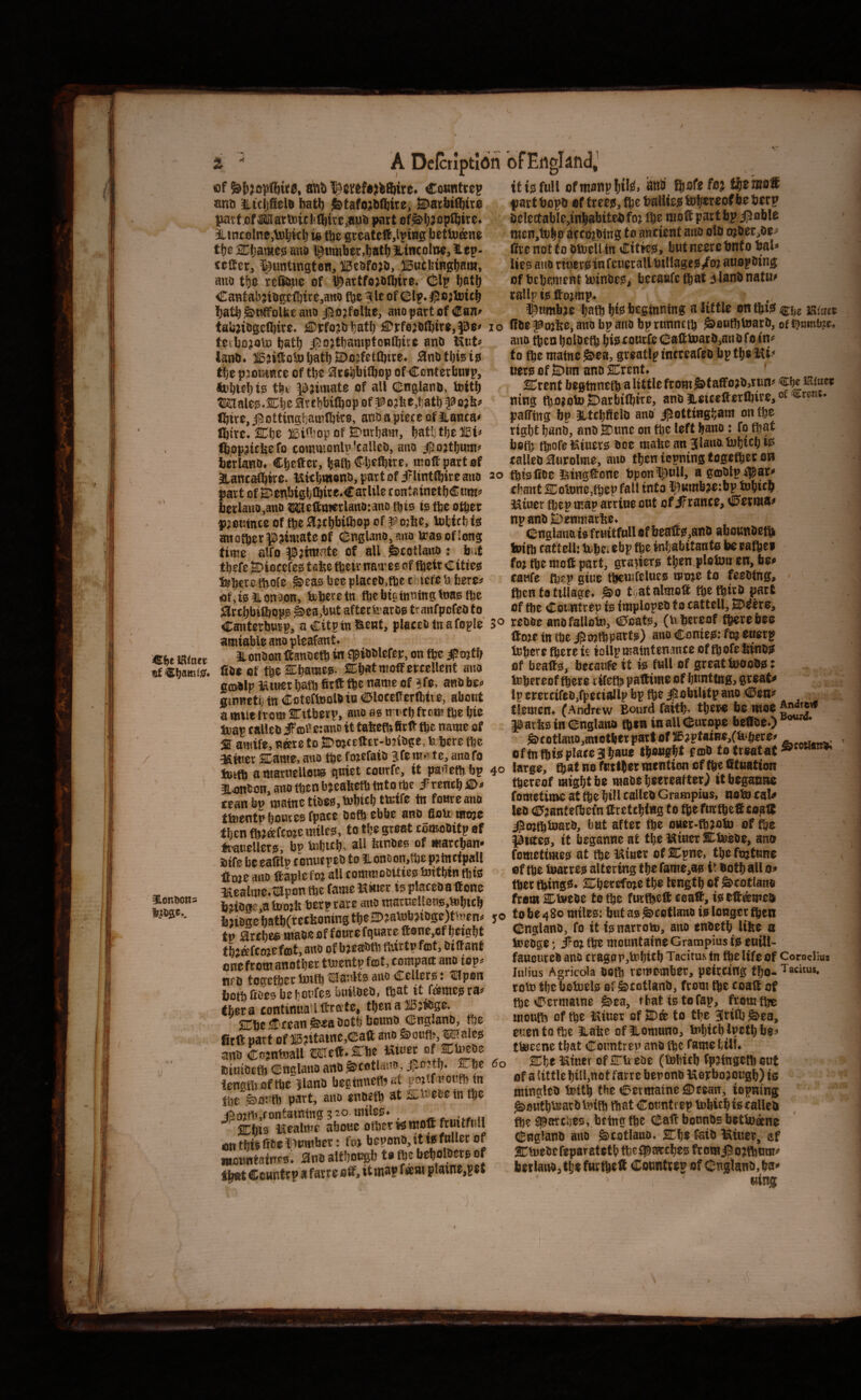 / 4E!l)e IRittcr §lonDo«s A Dclcrlptidn of ^{sjopftitc, 8tt& l^cwfajiftire. Ctmnttep anti iLtcijSela batt) &tafo;bfi^ite, SDacbifibire tmtt.of MaiU)icbd[)kc,nub (Kitt af^b7fp(bite< tbe SCbamcg ana $«mb«r,tiatb JLintolne, lep- tcffier, ^^untingten, ffiesfojo, iBuifetngbao*. aito ti)c reDtotie of i^attfojoibtre. (fclp bat& CantabnOgoftitCjano fije Hie of CBIp. ^ejloicb fjatb ^nffolbe ana j]5o?folbe, aiiopartof €an^ taiijiogclbire. £Dtfojb latb €;rf0jefl)ir«,pe< lo tctbojoto batb i]5ojtl)amptoBlbite ano Kat* lano. iSjilfoU)batbH>o?fotlbttc. ;3natbi5iis tijt pjouiBce of tt)e arabbifbop of Centetbntp, tobitbis fbi ^?imate of all CEnglano, toitb ®3aleg.SDbc artbbifbop of ^o?be,t;atb ?? ojbf Cjivo, jaottingbamlbtro, ana a piece of iianta' Ibirc. ^be iteinsop of ©nrbam, batl;tb6^Bi« ftopjttliefo totKWonlp'calico, ana bcrlano. Cbcttcr, baft Cljeftire. molt part of atantaftirc. Kttbi»ono,partofirlintftireauo 20 part of 2)e!ibigliftite.€atUle containetbCnm^ berlaiia,ana tStHeftmerlana'.ana tbio is fte oftet time alfo ^;tmntc of all ^cotlana t but tbefe a?iotcfes tafee ftetr namceof fteit Cities feberc tbolc gieas bee placeo.fte ebiefe li berc^ of.isilonaon, trbttctn fte bio tuning teas fte ^rtbbiftopg ^ca.bnt afterfearos trantpofeo to Canterburp, aCitpinUieHt, plateofnafople 3° amiable ano pleafant. aLonOonftanoeft in jpioslefeir, on fte Jpojtb 000 of fteSCbames- Cbat woffercellent ano gmilp l&tncr l^ft 0tft fte name of ?fe, anO beo Binnetb tn Coteftooloin liUloteKerfttve, about a mwe from SEttberp, ano as n utb frem fte bio Soap ealleo if'cail etano it tafeeft 0r ft fte name of 2 amife. Bare to SDojcEftcr-bjloge, febere fte 3£ft!er 2Carae,ano ftefoiefaio 3fem«tc, anafo fctft amarucUons quiet courfe, it paoeftbp 4° aonfion, ano ften b»cafecft fnto fte ifreneb teanbp matneti06S,ftbieb tteif® tn foureano ttnentp bouies fpace Doft ebbe ano Onto mtne then ftjaftoje miles, to tbe great comoOitp of ftanellers, bp tabteb. at* binbes of mareban* stfe be eafilp conutpeo to iLonoon,fte p^tncipall Itojc ano ftaple fot all commoctties toitbin ftis Kealme.tttpon fte fame Kiner is placeo a ft one bitone.a tooib berprare ano marnellous.tobttb fejiege batb(retboning tbe SDjatobsi!)ge)ttoen^ yo tv 3rebe® maoeof fourcfquateftone,ofbeigbt tbafeojefcot, ano of bjeeftft ftirtp feat, Diftanf one from another tlnentp fcot, tompatt ano iop^ nro togefter toift Slanlts ano CeUers : ^pon boftftoesbel/Ot’fesbiiifteo, ftat it fames ra^ tbera tontinua Iftrate, tben a lIBjfege. 2Cbe Crean ^<a ootb bonno (Il;ng.anb, fte fitft part of lg?itainc,(Eaft ano Siouft, Wales ano Cninfeall Weft- ®'be . &iuiD£tl5 dBnglaito atiD oo iengtljcft^e llanD fa^ginnefliat p^tfmonfb tn fte feionft pact, ano enoeft at Sttoeee tn fte jftojft,containing ^ 20 miles. SEbte Kealmc aboue oftertsmoft ftnitfull on tbts fite ©umber: fta bepono, it is fuller or wountainrs'. ano altbougb to fte beboloers of tbftt Countrp «farte oft, itm®? f*®* plaine,Est ofEttglandJ if is full oftnanpHlii- ati®' t^earo® fiart bopb of trees, fte bailies tobmof be berp iiclettable,inb3biteb foj fte mo® part bp i^oblc nien,ftbuiittftbingto ancieBt ano olo ojber,0ei' OrenotfoOtocllinCities, butneerebnfobaU . lies ano rttierS in fcuetall billages/of auepBing of bebement toinbes, faetaufe ftat slanb natH> tallp is ftojmp. ^tittibje baft bis beginning a little on ft.isi cite tsince 0be|Sojbe,ano bp ano bprunntft ^oufttoarb, ofi?ttmb?e, ano ften bolbeft bis eourfe (i!;atttoatb,anO fo in« to fteraatne^ea, greatlp incteafeb bptbeKi Iters of ffitun ano ®rent, ' ffrent begtnncft a little from &taffojO,run« iKfne* ning ftojoto Jitarbiftitc, ano leicefterftire, of ««•«' pafftng bp jLttbfielb ano i^ottingbara on fte right bano, ano 35une on fte left bano: fo ftat boft ftofelSiuers ooe malic an Slanotobicb iff ealleo aiirolme, ano ften iepning togeftet on ftisftoe iiingftone bpon©ull, a gmolpi^ar' ehant SCob)ne,ftep fall into i^umbjetbp tobieb. l^iuer ftepmaparrineout ofifranee, 0erwa^ npanoSDenmatfee. C-nglano is fruitfull of beaffs.aitB abounoeft feiffi cattell; toftecebp fte inhabitants be eafteo fo? fte mo® part, graiiers tben.ploian cn, be» canfe ftep giue ftcmfelues moje to feebing, ' ften to tillage. ^0 tvatalmo® fteftiro part of fte CoiiHtrcp is implopeb 10 cattell, Steers, reOBc anofallotn, Cfoats, (u bercof fterebee ®D?e in fte #mftpatts) ano Conies: fft euerp tobere ftere is iollp maintenance of ft ofe Sines of beafts, bttaufe it is full of great bwoOs: tebereof ftere tifefti pattime of Ijnnttng, great# Ip erertifeo,fpetiaIlp bp fte iJobilitp ano den# flemcn. (Andrew Bourd faitb. tbew be woe paths in Cnglano ften in all Cutope be0oe.) g»totlmto,anotberpart,oflB?ptaiHe,(fcberc» oftn ftis place 3 baue Ibongbt fcoB to treatat large, ft at no fntfter mention of fte tttuation ftereof might be maoe beereafteO it beganne fometime at fte bill ealleo Grampius, noft cal# leo (0?anterbcfnttcetcbing to fteftirftettcogtt j^mftftaro, but after fte ouec-ft^oin of fte putes, it beganne at the ISiuer SLftebe, ano fometimes at fte ISiucr of 2:pnc, the frufune effteftatces altering therame,as itOotballo# ftet ftings. liCberefoje the length of Scot lane from I^fteOe to fte futftiett ceaff, is eftamelt to be 480 miles: but as ^cotlano is longer ften Cnglano, fo it isnarroto, ano enoetb lifee a toeoge; iCojftemountaineGrampiusiseuill- fanonreB ano cr8ggr,tobitb Tacitu.s in fte life of Cornelius lulius Agricola Boft remember, peircing tbo- Tacitus. roiB the betoels of ^rotlanb, from fte toatt of fte Cermatne S>ea, tbat is to tap, from fte mouft of fte ISiuer of 2Da to the Jriftgiea, euentofte i.ahe of illomnno, bnbieblpctbbe# tteeene that Countrep ana fte fame bill. 2Cbe ISiner of 2ru eoc (tebitb fpjtngcft out of a little bill,nof farre beronb ISopbojougb) is minglcB feift the CecmatneaiEean, iopning ^flutbtearb teift ftat Countrep tobitb is ealleo fte spartijcs,.being fte Catt bounOs bettoanc Cnglanb ano ^cotlano. She ftib fitter, ef antueBefeparatetb fte#attbes froraigoiftom# berlaiia,tb«fHrftett Countrep of C-uglaHO,ba» wing