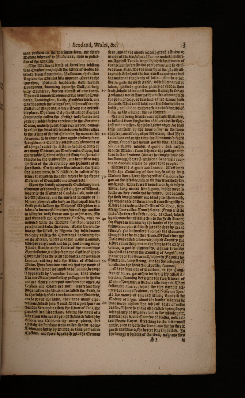 Scoti^tid tt^itg to ’ftfe ©etmawe i&ca, m clitefo SColane thereof 10 iBartuicko, nolo in poCfcf- llonoffte(S;ngliCb* Cbe tUStefterne limit of ^cotlatio fe^ilom t»a0 <E:umberlano,tu^ul)t6^ miner of ^oltie hv uioetb from 0nnaitoale* iBcttoeene ftefe ttuo mcgione tje Cbeniottiil^ appeare^j^ert to fte ipartb^e, pictlano bojOerett5> noiu termeo lloHgbb^an, bounbing bpon tpe <l!;alt, a berp billp Countrep, barren almoft of anp trce^* Cbemoft famousSBotone^ of tb^ fame be S)un^ barre, ^abbtngton, Heifb, iPD;tt)bertu.icb, auo dDoenbojoagb tpe^i^ing^feat, toperealfois tbo Caftell of ^apben0, a berp Itrong auo befenll^ ble plaee^ ST b^ fame Citp fte miuer of iFojtbea (commonlp calleo tbe iFritb) Ootb toater anb paffe bp:tol)icl) being carrieo into fte C»ermane .£)cean, mabefb great arme^ meres, comon- Ip calleo tbe ^coUifbfea-.biiberetn befioes other 10 the 31lano of g>aint Columbe,bp namecalleo ^ Acmonia. SCh^^f^me miner again OiuiOeth from BtOKgb^rau a Countrp aoiopniiig (abunoant of all tbmgs; calleo the jFife, tn lohtch Countrep are manp SColone^, as fiDonfermile,Cup2e, but the notable Cobme of Saint 0no;eb3,fpectaUp famous foj the taniucrfitp, auo beautifieo tuith theSraof the ^rchbithop ano ^?imate of all Scotlano, £Dn the other fioe totoaros fte Jritb Coe jfio:tthb)aro, is Nidifdalia, fo calleo of the miuer that palTeth thecebp, bJhere be fte ftrong 3 ^Totunes of S)ougla(re auo S)onfriefe. tKponthe South aoiopneth <I>allob3ap,mo2e abunoant of foOOerlfoj Cattell, then of S^hoat, t»here is the Cotone of Candida Cafa, noto cal^ leo OThithorne, ano the ancient Cemple of s, Ninian,a0o2ne0 alfo toith an dSpifcopallfea^Jn r ihotepartsbedoes the Cotun of ratghtonisa labe of a loonOerfull nature^becaufe the onedOe in XMinitt Oofh freeze auo the oth^r net* iBp lhatftanoeth the Countrep Carina, once re*'^ HotoneO toift the Cotune Carid^on, toheceof perchanceit tobe the name. Hbaue Caridta to« tuaros the Melt,'is Elgonia (bp tohichnauie Ptolemy calleththe Countrep) bojOeringbp^ on fte i0cean, toheretn is the ILabe Jlomimo, tohichisberpbiioao auo large,containing manp 3lanos,dtuate at the foofe of the mountaine 0^antefbeine,8 miles from the Cadle of Oon* ^;pton,betioes the miner ^oootria>notD nameo ieuinus, entring into the miner of Clota 0^ j' Clnoe. ^erefome Ooe conteno that the name of :^oOotria,ts nottoelapplieo toLeumus,becaufe it appeareth bp Cornelius Tacitus, that 515000^^ tria ano Clota hauefnnO;ip patfages into the fea ano are cUarelp oirepmt one from the other, as Leuinus ano ©lota are not: iuherefci^e thep inoge rather the miner notu calico the iFrith^to be thatluhich cf olo time hao to name^oOotria, anotop^oue the fame, thep aooe manp other reafons,hDf]ieh here 3 omit.ilont a gmO fpace on ^ this fiOe Grampius rifeth the miner of Taus, fhe greateitiHallScetlano, takn$hi!^ nameofa . labe from tohince it fpetngeth,tohich falleth bp Atholia ano Calidonia bp manp places, but ^iefelp bp Penhum nob> calleO Saint Jobn^* CoUin,am> laftlp bp jDnnoe, tn time pat5 calleo ' Akftum, ano (here Sea, mi at the mouth fojeeth great eftn^rs 0^ armes of the fea,b)herof Tacitus mafeeth mentis* on.^gainft Taus is Anguifejluhrh bp uteanes of that miner is fertile ano p jofprrous,aito is Oini-i^ Oeofcom i?tfe,Co the fame bpon the aO^ iopneth 2thol,nBt the barreneft ceimtrpas iuel fo; luater as fo; plentp of foile. £)n the other fi^ie Arguilc tbetueth it felf, U»hif h being full of lahes, pecloeth greater plentp of foooer then ^ fruitjtohofe bttcrniolt boimos feretchfo far,as ^relanois not Oiffant padi 6miles aboutiuhirh the p;0monto;p, 0;fo;eiano calleo t,anos heab fi:aiioeth»Cf}at coat lohilome the Silures oio in^* habit, asPolidor gathereth bpthefet0o;osof Pliny in his 4 bcol^e, the chapter, 3telano being fitnate oner againt 15;{tainei is Oitant from tlje^ptaticn of Silures bp tpelho;- tet cut 20 miles, ^oiubeitjfome other,fo; tha^ if is manifet bp the; fame Pliny in the fame D chapter, auo alfo bp other Wf;tters, thatB;p>» faine iuas not in hie time toellbnotune fo farre jpojth, fuppofeheemeant not bp this, thattho Silures tjoulo inhabit Arguile, but rather South-Males, from inljence thopatageouer iuas better hnoiune (auo as hee might haue hn^ Oei:taitomg)lho;tet,Mhece alfo as luell Taci¬ tus as Antonius fame to place that people, )15etlueene Arguile auo Leniox MetiuarO lpet[):the Countrep cf Sterling, fo calleo bp a 0 Cot>ne there^t^ere the fo;ret of Calidonia be^ gan on the left lioe,l^hirh isjithin Itretchoth far anob;oao, Chis fojred fometimesb;eo l»hif® Bnl0, long maneo Ubellpons,l»hiehlBerefo tniloe as thep coulo not be tameo, but becauf$ the fie® bias pleafant anooaintp to the month, the Uihcle race of them almoft iSferdingnifheOf Cheredifeeiuife is the Cadle of Calidone, fitu^ ate bp Taus calleo SDoucbeloine, iFrom a little hill of the fo;reS rifeth Glora, o;ciuid,tDhich o bpa b;saOchannelfaUethtntothe3ri®j0ceant fo; Itapeo in a manor bp the banbs of the monn^ tainoGraoipiusit flioeth into>the Sea bp great tioes,f0 (as tuifneCTeth Tacitu-s) themomane^ thonghtittobeanother 3lano,;©fthatriner the , 2)ale u?as calleo Glocevalc, iuhich Countrp the miner runneth bpiano an the fame is the Citp of Giatco, a gojOlp tumnerrrtp. ^gaiite totuarO^ the Calt is iopneO the Countrp of AnguifE ano Merne bpon the Seacoaft^bJherein if o;Oune bp, o fituationisberptfreng, anofo;thereltqHesof S.Paikdius the Scot ti® apoftle, famous, £)f thefamefioeofScGtlauo, is the Conrt^» trep of Marre, garni®eo luith a Citp calleh A- berdone, tanotng betluane the ttno miuers of J!Dona iSPea,b}ith a Scheale allo aho;neo,Cheri folloiueth Money, luhich thc^ too notable mi^ uers Ooe compaffe about, calleo Nefla ano Spea.^ the muV^ of this lad miuer, danoeththc SCobjne of Elgin, abontthebanbs ^hereof be o hwgebjc^os replent®co luithail fo;tsofb)ilo^ beads, Sphere is a laHe alfo calico Spina,ttojeOl b)ith plentp of Stuans: but in the mioolepart^ danoeth the b^oao Countrp of moffia,nob)caU ieo Beane mo^en, dretching to the bttermofi angle, enen to both the Seas, ano the farther it goethCadluarO,fl)e better it is inhabiteo, th^ fi hpfome of the iioito aiMj then