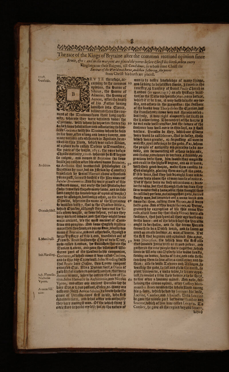 # 1 IC-J?. ^aufride. ’Aetbiciis. The ncc of the Kings ofBrytainc after the coititnon teceiued opinion fince Brute ^ .* and in the margent are placed the peeves before Chrijl his birth-iWhen cuerj Kingbeganae their Raignes, till CuHcbiUms^ in whofc time Chrift the Sauiour cf the Userid voas homeland then jollomng^ thejeeres from Chrift his birth are placed. iR V TE t!)crcfijje,ac^ mant!S(o Defire fenotelcijge of mawpthiwggfi cojotng to t\^t common lo fmttins to befattffico t^orin, 3focnoin tbc L*^ -I eptntou, the feonneof Siluius, the &onne of Afeanias, the&onnecf Aeneas, after the bcath of hio iFather beemg feamfteo into (0^eece, oeliuereo there therem* nanf of SCrotanegfrom their longcapti- ^jmang, tott^tofiomjjeSepateOflientefaj 20 tionatneit>iBellramebtr,bntttietcnin;e0ffjhe Ivif niTodaftnj fentence tons teell-neere in tiiiefejt, as 3 i|«U fdfcConneustoitf) bis Snreians inborn be fonb —- -.. ... . i.. ' 5',?' in tbe inap,aftec a long ant ioeatp ionrnp, and Htang notable arts atcbience in ^quitain^be at» riuccintbis Slans, tobirbteas tailco Albion, at a plate note calleo ^otnes ui9)euonlbire, tbe p®te of fbc teojln, 285 5. fbe p&te before teuelfi-p,o;} treafutp of^aint Pauls Cbnrtb ia ILonOon (in 8800.1451) anols i^iffiojp in?tt= ten(as tbe SCttie Oti) rpecifie)^eo.pats before, tebicb if it be true, it map both fatisfie mp be* Cre,antiotbeisin tbe p;emiffes: t^$Sfut^oat of tbe boobe teas Thucydides tbe <£';ecianjbtit tbe franflatotiTs name teas not therein noted; bnttrnlp, it teas right eloqnentip fet fojtb in tbe Eatine toong- :3:be contest of tbe teojbs 3 Cbritts natinitp,! 108. teberein be Sett began to raigne, and named it Brycaine (as feme tejife)o? ratber after bis otonenante Brutaine, es Aethicus that teondetfuU Pbiiofopber fa ^eptbian bp rate,bnt an Jffrian bp Counftp) trandated bp fdaintHieromaboueafboufand pterespaft, termetb both it f tbe 3les adiatenf li)ful<u UruuMuie/u. jsixiii fo? niojc p^oofe of this teilojeD name, not onelp tbe faid pbilofopber (tebo trauelted tbo;ote manp lands, and in this (and tangbt tbe hnoteledge of mpntral teejbs) map be 8Hedged,bntfnndjp other, as tbe Sibils declare, ^^eralds be tbep, tebicb our Ciders teere teont to call Heroes, that is tefap, tbofe tebicb teere greater, o^forpatTing all men in maieSp,f pet inferiors to the gods.iFo},teboin the people of antiqnitp didperceinstobe no» table, and feittnaontiHgatt etbecsinbisaits, and feates,renetened in i)ettues,f friendlp,a» gracious bnto them, bite teonld tb*p wagniffe , o and epalt in the bigbeff degree, and as it teere, teitbtbcic goodteotds, mabetbemeenfins te Cod almigbtp, plating them ambgff the godSi if it fo teete,tbat tbep bad tetengbt feme mtta* cnlons feats abone tbe eomon conefe of nature, 3l5ntif there teere no fneb miraculous 0; teon« derful drtds,bHt that tbtougb tbeicbectnes tbep fsm teoBderfull e bsnotablettbcn thought tbep tocaHfu(bperfens,notaltogetbtrgeds,no;pet Smplp men,bHtinnented onta mean teojd and ^ . w mm 0 ^ m ... SDtatlcs, tebereintbenamcof tbeSSjptaines 4® namefoj them, calling them Hcroes,as it teere ijg fentfen iDith y, that tie; the little u, nro^ uc.'h\} tohtch J^^Jae^eMlthiJwgh thep teere not the Si-  “ ‘ ^ bilsotoneteojKe, aj; feme ftifpeit, ret are thep ancient tnettDe,ani) that the^ might f^me moae ancient, bfethe ancient of Cettn# trtea ana peoples* Sinii feme c^ngliih l^^iterg mo^e then tbie hun^^^^ p^reg 0nce,t)ruaUp Doe name it Brutaine,ane net othertuife, th;ongh n large^glto^p efthfo^lane, franflateooutof LMancei/ii. Brutelmileetjthe CitpofnetuCrop, notn callet) §ionDen, hte iS^abltQel therein the :^veian l^aboe?, ane gaue the tttermot Me^ Uccne pait of thet^ealmetohis: companion, loh.Harding. Corineus,of tuhof^ name it toagS called Corinea, cnD to thi? eap Co;^nelnalEiohn Harding faith that Bruce barevIDuiles;, ttooUpon-s rampant cnoo;^feo4)je* ^Ifoa 315annert3ert,a Diana of goloStchel crots3neDa«i)tnfh^oni|eb,thattiiere halfegobjio^nb of this^tno^o Heroes,6) ^erei?^ grometh bp corruption of tife thie name ralo,albeit feme fap that thofe Heroes fuere old foulbiec 0, that hao fpent all their age tuell-nier in the toaro: out of the tuhich fort the ^eralim ought to he chofen, anb fo the terme Jerald feemethtobeaSDutch tuoro, and to found mucha0anoldfouldier,or manoftnarre. Jint the firtt that begunne and ordained thie order, JO ^30 Dionyfius, the tehich ioae the fifrttalfo ' thatfnuaded ^nuialorth an armed potter, and gathered the rude people there together ,t»hieh Itued in WeDd0 and EDefarfjS Itbeiuilde beafe, fading on leaues;, barfe? of triee,and rain fieU: teaching them to Itue after a ciutll order and fa< thien t alfo to build Xolnne^ and ^illagcig,to tdorftip the godj2!,to tiU and plcUj tlje earth, to plant tinepard0, f mabe feine,to Ineareappa- rell,to anoint f trim their bodice,$ to be tbort. Hb. Hanuiic. Aeneas armes, iolen he entred the land of La- _____ _ ^ichoias tins John Han-uilc in Architrcnio,and Nicolas 6o to liue after a humane maner* j^nd note, foD Vpton, and other our ancient l^eraldg fap he loUiingthe eomon opinio, afterGeftreyMon- bare £)r e,si ^pen patrant,C>ule0,f c.^anp aro delirou0 (faith Aeneas Siluius)fofenotohetu the ^ame cf ^^eraldecame firll inbfe, tuhoficflt i^dainedthem, and tohat office and authority thep bare arnongH men* the iohieh thW 3 ent e ttcod in mpfelf; but m t&e nature ef Aeneas SiL^ nius. mouth: Brute deuided the lohelejland among hi0 3* fon0, lohtch hehad bp Innogen hi0 betfe, Locrine, Camber,and Albana<ft. tEIntc Lccrine he gaue the middle part betto^ne number and Seucrne,ljohtch Of him ioa0 called Lotgna* STo Camber, he gaue all the region berorid Seuern, luhicb