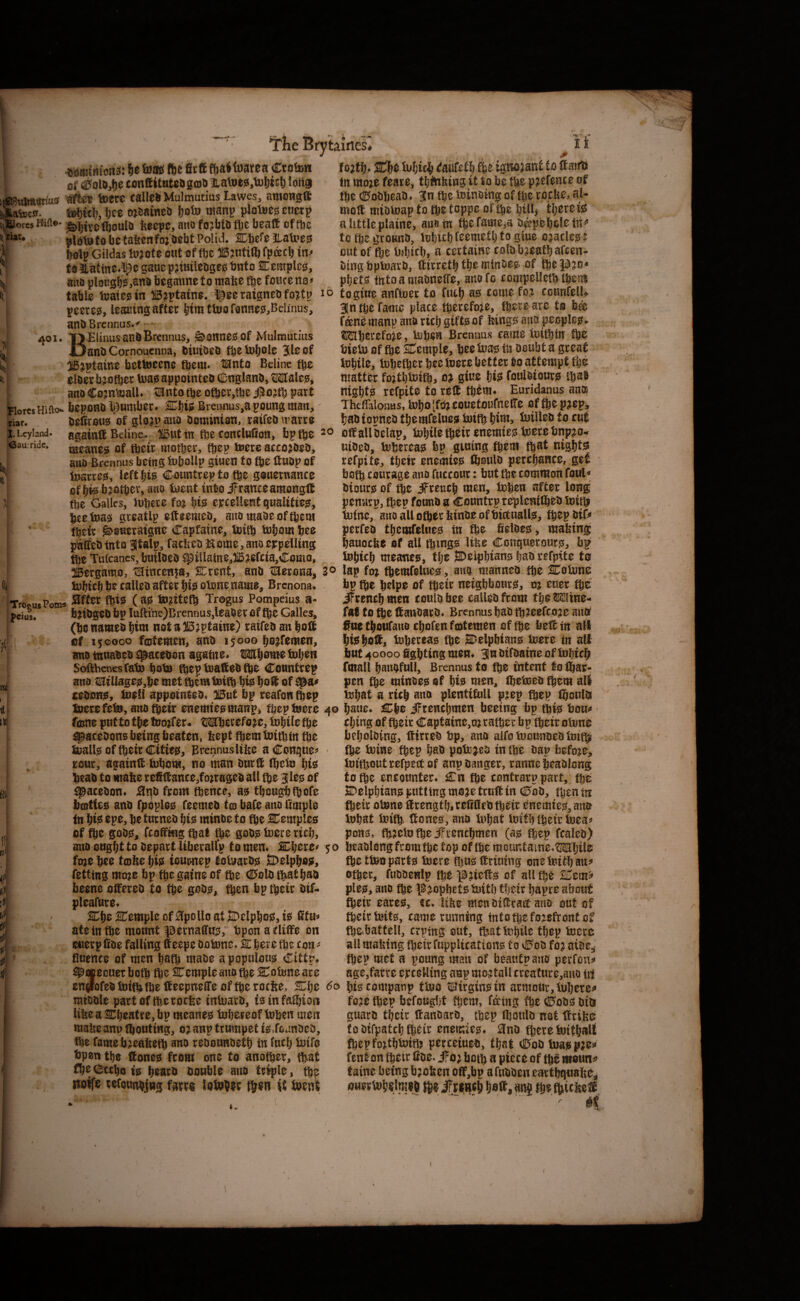 tames* i* ffie igtwjaitf to ftairti fn moje feare, tfithfeing it to be flje pjefente of flje dEfobbeao. 3in ftc toinaincf of fbe tocfee, al- moffi miotoap to fte toppe of fbe billj tl^eretis altttleplaine, au«tn ftefaiweia i)^pcl)clet«i» to fbe gcoteo, lofiUl) fccmetf) to pue oeatles: out of ftc l)sl)icb, a ccttaine eolobjeatbaften. uing bptoavO, lltrrctH^E ftePio* pbets fnto a maoneffe, auofo looipellet^tbeut 10 togiuE anftoet to fuel) as tonic fo? toanfell* intbEfanic place tberefoie, fbetcarC to bee fanemanp anaritf) gifts of kings ano peoples. ®!ilberefoic, Uipen Brennus tame ioifttn fte bieto of fbc STemple, bee iuas in Doubt a geeat tobile, iBbefbet bee fuetc better to attempt ibe matter foitbtuitb, o? Si«e fets fonlaiours ibat ntgbts refpite to reft tbtm* Euridanus ana ThefTalonas, tobo [foj eoHetoufneffe of fb® p?epj riar* ui ijn**viuiu vwi.ikn.aitj *ci»i»v u uvw b^blopneDtbemfelues ^ifbbjiUeD.o tut i.uyiana. againffi Belitic. 'igutin ftetoncluOon, bpfte oftallbtlap, tobUetbctrenemies toetebnpeo ®au.ridc* '---^ —. I... ^amintoits: be teas fte firft ftattoarea poton ‘ of ^olDjb® toHftitutesgmtt natoes.tubtcb loH§ i(«S5vilm«ttos wtes toere talleb Mulmutius Lawes^, aniOHgft Aafeca. itobteb, Ijce tneaineD boto manp pJotocs euetp tj^ores ^birelboulD beepc, ano foebiD fbe beaft of (be n iiit. platutobctafeenfoj.DebtPoUd. SCbefe Jlafues ) botp Gildas lufote out of fbe »Jtitift fpdeeb in* I, faitatinc.^egauepjiuiieDgesbnto Cemples, ano ploughs jSnb bcgminef o make fbe fouceno^ ( table iuates in ffieptaine. |5ee ratgneb fo?tp pceres, leaning after bim tuio fanneSjBclinus, ant>Brcnnus.< 4®^* Brennus, Cannes! of Mulmutius I J3anl)Cornoucnna, tiuioeD tfeetoliole 510 of \l: bettoccne Mnto Beline 0loer b;o(ber U3a0 appointed CDnglanb, OTalcjs, ano Cojn^alU ^ntotbe other,tbc #o;th part Tiorcs Hiftoi* bopoHO ^umbet* SCbw Breiinus,a poung man, Dedroti^ of glo^pauD Oominion. raifeb^rarro meaner of tbeir mother, ftep terc aceo^toeo, ano Brennus being tubollp giuen to fte ftuop of ip^rrejsi, left hie C^untrep to the gouernance of bfe brother, ano loent into iFranceamongtl the Gallfs, Itibete fo% W eycellent qualities, bie.toa^ greatlp efteemeo, anomaoeofthem their ^oeeraigne Capfatne, U)ith tobotH hee paCfeO into atalp, facbeo Home, ano ejrpelling the Tiilcancs, builoeO ^illain0,)i5a0f£ta,Como, wioeo, feherca? bp gluing them th^t nigbtiS refpite, tljeir enemies^ ftoulo perchance, ge£ both eourage ano fuccour: but the common foul« Oiourjs of the iFreuch men, fehen after long pennrp, then founo u Countrp replenilheo Voip tiuine, ano aiU other feinoe ofbictuallss, thep oiO» perfeo tbcmfelwegi in the fieloegj, mabing hauocbe of all ihmgis Itbe ConqwerourfS, b^ tohtch meanee, tl;e ^elphisins |ao refpite to IBergamo, iHtncen^a, SCrent, anO tHerona, 3® lap foj themfeltics, ano nianneo the Cotune tubich he calleo after hi^ otune name, Brenona. TrcousPomst Trogus Pompeius S- pcius. fe^iOgeO bp Iuftine)Brennus,leaOer of the Galles, (he nameo him not a 53 jptaine) ratfeo an hot! e( 150000 fetemen, ano 15000 hojfemen, ano inuabeb e^acebon againe> TOhome tuhen Softbenesfatu hotu fheptoatobfte Countrep ano t!^tllagejei,he met them tuifh hbs hoet of c;ebon^, tueSl appornteb^ 115ut bp reafon thep bp the helpe of their neighbours^, m euer the JFrenchmen coulbbee caUebfrom the Wine- faf to the ftanbarb* Brennus hab th^eefcoje auff Snethoufanochol'^ufcDtemen of the belt in all hwhoft, tuhereae the 2Delphians toere in all but 40000 fighting men* 3u btfbatne of tohich fmall hanofull, Brennus to the intent tolfiar- pen the minoejs of hie men^ ihetoeb them all tohat a rich ano plentifull pjep thep thonlbi luerefeto, ano (heir enemteemanp, thep toere 40 haue* Che iFrenchmen beeing bp thfe t5ou<» [tii fame put to the toojfer* Mherefo^e, tohile the ^acebons being beaten, feept them toithin the toalto of their Cttie0, BrennusItlie aConque^* rout, againtS tohom, no man burfi^ tficto hisJ heab to mafee refinance,fojrageb all the 3leg of ^acebon* .^t^b from thence, a? theughtoofe bcotfe^ anb fpoplo^ feemeb (03 bate ano fimple in hiiS ^pe, he turneb hiis minbe to fhe Cemples of the gob0, fcofimgfhat the gob? toere rich. thing of their Captaine,mrafhei* bp their otone faebolbing, Hirreb bp, ano aifo toounoeb toithi the toine thep hsb potojeb in the bap before, toithoutrefpectof anp banger, ranne heablong to the encounter* Cn the contrarp part, the Celphtan? putting mojetrun in (13ob, then in toeir otone nrength,refifieb their enemte?, ano iuhat toift, none?, ano tohat toith their toea^^ pon?, fh^ctotheiTrenchmen (a? thep fcaleb) auooughtto bepart Uberalfp tomen* Chere^ 50 heablongfromthetopofthemcuKtaine^Mljile foje hee tofie Iji? tournep totoarb? SDelpho?, fetting mo?e bp the gaine of the C^aln that hab beene offereb to the gob?, then bp their btf- pleafure* Che Cemple of Apollo at jDelpho?, ic^ fitu^ ate in toe mount ^ernaffu?, bpon atlifie on cuerpCbe falling Ifeepe bo tone* Cher e toe ton'- fluence of men hath mabe apopulou? Cittp* >i3tecuet both toe Cemple ano toe Cotone are tnibble part oftheroefee intoarb, isinfatoioa libe a Cheatre, bp meanes tohereof tohen men mabeanp toouting, 0? anp trumpet i?.fojnbeb, toe famebjeabeto smo rebounbeth in fuclj toifo bpoti the none? from one to another, that fhe^cthoi? hearb double ano triple, th^ woffe refounhjwg fartg lotoWr it toene \.- toe ttoo part? toere tou?nrimng onetoUhan? other, ftibbenlp fh^ ^;tcn? of all toe Cem5» pie?, ano the l^^opbctetoitb their hapre about toeir eare?, u* libe to^nbinrattano out of tocirtoit?, came running intotoefo?:efroittcf toe battell, erping out, that tohile thep toere all mabing toeir fuppUcation? 10 v0ob fo j ni^t^ toep met a poung man of beautpano perfens* age,farre erceUing anp mo^tall create e,auo i\i en^fofebtoithtoeneepnelTe oftoeroebe. Che 60 htscompanp ttoo tl!Jirgin?tn armour. Inhere^ foae toep befought them, f^tng toe ©ob? biu guard their nanbarb, thep tooulb not nrifee to bifpatch teto enemie?* and there toithall toepfojthtoith percetueb, that (0ob toa?p;e» lent on fteir fide. iFo^both u piece of th^ moun^^ (aine being b;oben on,bp a fubben earthquabe,^ ouertohelmeh nnj the