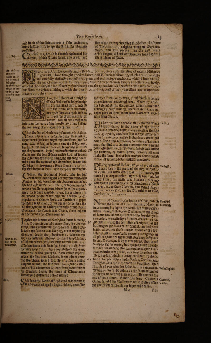 tames. '*4 bsab 0f&^ul&ioat;03tta a feto lo^remm, aittcfuStcicnHo &eep$t]3e in ttie Komane poirelliion. CVnobelinus, foj fotSfteitifctipttortof f)<? copne, iB{)icb 3! bans ano teaa, ana ftecefoje tojtuptlpeaUeS Kimbeiinejtbe Tonne .of Theomantius, raigtiefc iiins in 15jpfatne t!)irfp_^ana fine peetcg. go flje 14''' peore of fife raigne, Cbjtli one S>auiour lua? bojtie tii 15efgIe{)om of itma. y ft 2fn abftrsct cf manp < t^Ufe ancti ent gcncrall felt!) ti)e 03^(3 giBjin of mas np me« movable mats tcr^. Noah* [Here, right Chriftian,and friendly Reader, for thy better vndcrilanding of ancient Hiftories in generally I haue thought good to inferc chefc Hiftories following^which I haue painfully and carefully abftradcd out ofmcny graue and anthcnr[quc Authoiirs, which I haue cited at _- the end ofetiery feucrall Hiftory. I pray thee to accept them as kindly as I offer them frefcly; which if thou doe, and indifferently qbferue may giue thee good knowledgeofthe timeandchiefeper- fbns from the vniuerfall deluge, with the inuention and originall of many excellent and memorable matters vnto the time. Sem* Ih ChatB^ laphct. {ii»’ \ Cljco^fgb i itall oftbo ! J^^ebeanjEf. Sale; OAHjfbe beloueu of almigfitp €>6»3,of b0lpS>crfp* tmt fpeafe^) at large, entreo into tlje 3rke imth his; toife, his; fon0 aito their loiue^ tDithpairegofall manner of ljeaft0, cattell ano feath^teo fotjjIe,infhepie.reflfthe ioojlo id56.auo before the commtng of our ^auiour Jete 2306. SEm thefonof NoahhaO 5 fonne0,viz.Aelam from U3\)m are oefeenoeo the ^etamite^, mho toere chiefe amonjjft the perfiang, ;the fe^ eorm i»a0 Affur, oftDhomcametheaffpjian^, hwftirb fonma0 Arphaxad, from tuhot« the 2rpha]raoe0, V3hifh toere afterluai^o calleo Caloean^, tho fourth toad railed Lud, of tohom Ihe ^liopang take their.name,the fift toad Aram toho gaue the name of tho ^ramites;^ tohom the C^jeeked call &p;tcand: ^^leaD Genao.i 1 .chap, the firft bmke of Parali. ana lofephus firtt hoke. CHam, the &onne of Noah, toho fm W contemptjanoneglett of reuerencehntohid iTather in ht0O^unkennelfe,becameaccurreo. ^e h^o 4 Conned, viz. Chus, of tohom are beP eenbeb the ;iefbiopiaitd,tohom he calleo ChuiTe' midJ thefeconbtoadMcfraym, fromlohom are befeenbeb the^efreand,cthertoife calleb the <0- gpptiand^Mefrim in t^ebjeto Cgniketh (Bs^ptt the third toad Phut, of lohom are oefeenbeD the ILibiaudjtohom he calleth after hid otone name pijwteand: the fourth toad Ghana, from tohom are befeenbeb the Chanaanited^ IAphet the ^onne of N oah,hab feuen Scanned, VIZ. Gomcr,from tohom are ifltueb (he v^ome^ ritcd, toho are tmee bp the calleb <I5a^ lated: thefeconb toad Ma^og, from tohom the ^agogd tooke their beginning, tofjome (he (0;t®kd calleb^cithiand: the thirbtoadMaday, of tohom came the a^ebcdtthe fourth toad lauan of tohom toere befeebeb the SBonicind tu 0^ktt: the fifth toad Tubal, h® peopleb thofe l^egiond anoentlp calleb Siberped, noto calleb S)pani^ arbd: thefirt toad Mofoch, fromiohom came the^ofchindjtohich iho^tlp after toere calleb Cappabociand, the falttoad Thiras,toho calleb thofe of hid otone race S^irentiand^from tohom the (I5?®ked beriue the name of 2Dh?aciand: 3Xeab thofe ^uthours faefoje nameb. Ale toad the fonne of Arphaxad afo^enameb: ^at s,ovkxz$ ofage he begat Hcber, anbafter / ftS 15ee liuea 403 peeres, tii Time {jati Oiiiera fonnjfsi ana Oang^teca, iFrom tfjis Sak, areaefeenaeo ttje &ermate0,fatjttf) tame into CEurop^ into C'ermanp, ntere polonia.atio an- 20 ofteepatt oftijem luentjntolCartaria tgin5lliai|5aio?. ' Ebcr flje Tonne of Sale, at 34 v&tts of age Heterj ■begat Phaleg in tbe peete of fbe tuojlo 17 5 S.atta before Cb?ttt,2 sovf.ano after tbat,bc liuea 430 pars, ana frombimare fbe 3efes oef- tenaea, ano tuere tallea^ebjeioes, after t)i# name.Hna at tbe aiuiifon o? tonfufion of langna. ges, tbe l^ebjein tongue reraatnea onelp in bfa bonfe.3n bis time,tbc tgebjeto fpacb teas tallea fbe buttiane, m Wans fpacb, beeaufe all meij rpabetbefame. Hcber baa anotber fonne calleb 3eaon,of Inborn Mofes laafietb menttoii. 30 PHaleg (b e Ton of Heber, at 30 pares of age, phaie* ' begat R,eu in ibc peere of tbt tooj las cteatu on 1788. ana liuea after fbaf, ’39. pares, bis ' - name bp iuteepietation, fignifiefb eiittfiort, foj in bis time, tbb earfb Was atutaea wto im3‘ . g, homes ana pjoulittes,viz.ftefetngoome of&ti. fbi3,?c. Keaa^aint lerome, ana ©aint Augu- ftine a/if cimme Dei,mt fte Cbjonttles oftaul. Conftancine, Phrygion. NEmrod Saturnus, tbcfonne of Chus, lubtcb Nemro4 Was ibe Tonne of Cham, fonne to Noah,be SatiBnut; became migbtp bpon tbc eartb-i^e bntloea®a» , bplon,aracb,3tbao,ano Cl)alaitnu,{n tbe JLana  of eiennaar,,abouttbe pecreof ibc toojia 17884 aiiabefojetbenatiuitpof fefus cbjtft, 2174I 5 o 3!n bis time tuas tbe confulion of tongues, at M fanilaing of ibc SCotoer of Isabel, as lofephus faid), alleagtng tbofe WojBs cfoneof {beS>i- ■ bels,tetilft airmen fpalre one onlpfianguagein all places,fome of tbcm butloea a berp loftp ana fttong CotDer.as if bp fbat meanes, tben menf to afpttc tbe bcauens, but fte gcas rent mightp toinaes aiio ouertb jeto it,ano gauc pjopet iLait”» guagesbnfocuctpman, ana Was fberefoje tar lea lEabploijjUibirb is to fap,confuiion:reaaGe. 60 10.11. lofephus bis 1 bcDbe,Paulus,Conlbntine Phrygion, ana tbe Chronicle of Fuodtius. raigna 56 pacs-.Ijtsfon Beiuslupiteriratgneaaf. Belmfoplin ter bim <51 peers, be cnlargea ibe founaations of ^ 15abpIon.be ratgnea in peace bntilltotnaros tbe' enbofbie ratgne. 2lbont ibis time, Comerus CoBimi. Galbs taugbt (be Italians to buila Cities after Caiiuf. tbe jscitljwufaibionfrDmtBbcnccbetawe. R?!1 0 of’