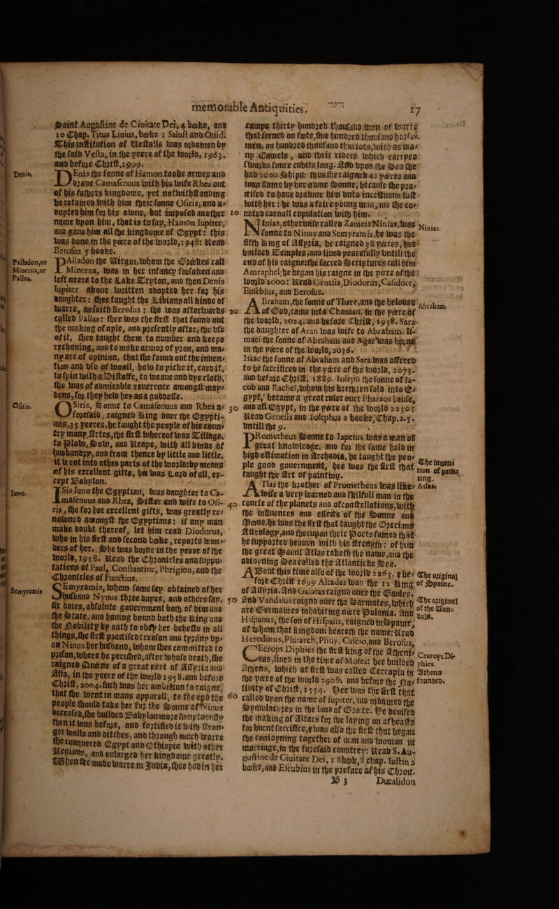 / Dcnli> Palhdon,or MiDer.ua«or Pallas* Oilris. lunOo Scmyramit UltICS ly /Saint Augaftine deCittltateDcr,4lj(Dfee, ana ioCtl8p<TicusLtaias,bffibe i SaluftanaOuid; Cilia tnfiitntion of tmeSaUa tDaaoj&aineobp ije fata Vefta, in flie peete of tfic toojla, ipiS j. ana before Cb;ilf,ippp> DEnis tbc fonna of Hamon too&e armeo ana a;aoe Camaienuus ioitb bis fntfs Rhea out flf bis fatbits btnsaome, pet nottuitb&anatng botefatnea tnitb bint fbeitfonneo<iris,anaa« aopfeabtmfotbis oiune, but iwpofeaanotbtt; to name bpon bim, that is to fap, Hamon lupiter, ana gane bi<n nil fbe bingaope of CDgppt: this tuas done in tbe psre of tbe too^la^i P48: Meaa Berofus jboolse. / , PAlladon (be taitgin.tobottt tbe <S?attes tall Minerua, toag in b^t infantp fpfafeen atto left time to tbe Habe 2Crpton, ano then Denis lupiter aboue lujittert aaoptea bet fw bis laughter: ftectaugbttb? JLibiansallbinaeof taarre, asfaitb Berofus: (be teas aftettoaras 30 callea Palla$; ibeetuas tbe Self that found out fbe umbing of ople, ano pj cfentlp aftetv tbe bfe of it, ibee tangbt tbem to number andbeepe reeboning, ano to mabearmo; of p;oii, ana ma« ate of opinion, that She found out tip inben« tion ana bfe of ioooll, boto to picbe it, taro tt, . to fpin toitb a SDittaffe, to toeauc ana ape tlotb,' file boas of admirable reuerence amongit pap^ ‘ dens, foj tljep bell be» as a goaaeiTe. OSiris, Sonne to Camafenuus aiio Rheaa< 30 fpefaia, raignea iting aner tbe (igppti> wtSjj y peeres,be. taugbt tbe people of bis eanH< trp manp.a:rteg,tbe firtt tobereof teas Ciliage, to piota, Soto, ano Keape, toitb ailbtnae of bwbanajp, ano from tbentc bp little ano little, it (r ent into otbeo parts of tbe too jlatbp means Bf bis errellent gifts, b« toag iLoja of all. er- rept USabplon. ISis luno tbe Cgpptian, toas daughter to Ca¬ mafenuus ano Rhea, SilfOr and toife to Ofi- 40 ris,lbefo>b6tertellentgifts, toas greatlp te« notoned among® fbe (Egppfians: if anp man ' mabe doubt tbeteof, let btm read Diodorus, tobo to bis firtt and ferona b®be, reports feon^-' lets of ijer. She toas bpne in tbe peeoe of tbe too?la,ip58. Ucaa tbecbjoniclesanoruppu^ tations of Paul, Conftantine, Phrieion, and (be CbJonftlesofFunftius. ^ SEmyramiSjtoborn fomefap obtained of btr bnfbana Nynus tbjcedapes, ana others fap, yo BF ^les, abfolnte gauernment both of him ano tbe State, ano hautng bound both the ihin« ano fbe ipobilitp bp oath to eb<p her behefts in all tbtngB,lbe firtt pjattifcd t rcafon ano tpja’np bp^ OH Ninus ber bufhand, tobom ®ee tominittcd to pjtfon,tobere be pert^ed,after tobofe aeath,(be mgnedfflinOne ofa great sat t of aiTpjiaano peere of tbe toojld ip^S.ano brfoje ChJitt, 3004. furb toas her ambition f0 ratgne, tbatfbc feentinmansapparsll, tothcenotf-e people fiiould tabe ber foj the SonneofNinus butloco ffl?tifiedittei(bftron> 5et toalls and ditebes, and through murb toatre ‘^^'SfPPianatetbiopia toith other ampe thirtp hundred thoufano men of fcarre that (ernea on ffflte.Sue hunojro thonfatio ho?re< men, an Ijundjca thoufano chattot8,toith as ma» np Camels, and their riders tohtth eartpeo ftomds fonre mbits long. :9rtd bpon the Sea ©e had 1000 Ships.* thuolhetaigned 42 p*rcs ana toas name bp her oiime Sonne, becanfe toep:a^ atfed to hane dFatone him into incettuons lutt toith her: be toas a faire pdung m>jn, jtio (he to? neted carnatl copulation toitb him* Nlnias,othertoi(bcalled ZameisNiniiS.toas Ninja, fonnetoNinusanoScmyramis,hetoas fbe fifth tetng of atTpjia, be raignea j8 pares,bee- bmlaea Cemples,ano lined peacefuilpbnttll the eno of his ratgne:tbe fatred SttiptnreS call him Amraphel;be began his tatgne in fbe potre of fbS 1 toOFld'iooo: KeadGcnefis,Diodorus,Cafidore, Euftbius, aiiO Berofus. ABratiam,tbe Tonne of tharc,an» fte belobed Aferatam ofC'O0,tamefntaChanaan,(ntbeparebf ■ tbe toojld, 3<?24. ano befoje Ch?itt, 1938. Sara (be daughter of Aran toas toife to Abraham. It- nJael the fonne of Abraham and AgarToas bpjHC ttt tbcpcereoftbe totolo,203(5. ' - * llaac tbe fonne of Abraham and Sara toas ottef ed ^ to be faertfitea trt thep&reoffbetoojld, 207?. atffibefoieChiitt, i88p. lofepiithefouneofia* cob and Racbel,toh8m his bjetb?en fold Into 0PPf,“ became a great ruler auer Pharaos heufe, an# all Cgpptj fn fbe pate of the toojla 2230; ISeadGenefisano lofephijs 2 boofee.Chap.a.s. bntilithep. PRometheus SdUtti tO lapctus,teas 8 matt it great bnotoleage. ano fo? the fame held tn high ettimation in arthaaia, be taught the peo? , pic good gouernment, hee toas the firtt tbat«nnrf^!SI- taught fbe art Of painting. ATlas the bjofher of Prometheus toas Itfee? AUai. toife a betp learned atio ffitlfull man fn fbe - tourfe of the planets ano ofconfteilations,toitb the Inflnentes ano eftetts of the Sanne and . i^mne.hfc toas the firtt that taught the ©jectans aftr0l6gp,ano tbetupon their poets fatneo tbaf* he fuppojteo heauen toith his ttrcrtgth: of httti the great ^sunt 3tias tabeth the name,ana the aoiortting Sea called the atlanticitc Sea. ftis time alfo of toe toojla 2263,4 be, ®i,e ojKgtnai foj0 Altadas tusis la of ^ffpna*3n&oaiausrafgntj cueutije Btih Vandalus ratgttu ouer S^armate^.ttrbicb ate Cermatnes tnhabitlngnarepolonia. find Hifpanus.’toefonofHitpaiis, raigncdfnSpatne, of tohom that hingdom beareib toe name:(Seal Herodotus,Plurarch,Pljay, Cafcio.anO Berofus, ^Ecrops Diphics toe fitftfefng of fte atheni? cecrop^Di. ^ans,lined in the timeof Motes: bee bailded ph?„ ^ atoens, tohicb at firtt toas called Cccropia tn Sthma toe pare of the toojla 240S*. ano befoje toe j!ia> foimoro, tiuitpofChJitt, 1554, i^cc toas the firtt that called bpon the name of jupiter.atto ojdatned the Spinulacbjes in toe lano of Cjace. fee dcuifea toe mabing of altars foj fte laptng on ofbeatts foj burnt ratrificc,f toas alfo fte firtt that began toe coniopnfng together of man ano tooman in marriage,in fte fojefaid cotmtrep: Kead S.Au- guftinedeCiuirate Dei, i 8b®b,8 Chap.Iuftins b®Re,and Eicubius tn fte pjeface of his ebon. 3 Ducalidon *